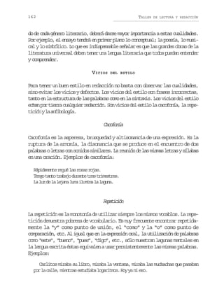 162

TALLER

DE LECTURA Y REDACCIÓN

do de cada género literario, deberá darse mayor importancia a estas cualidades.
Por ejemplo, el ensayo tendrá en primer plano lo conceptual; la poesía, lo music lyl s m ó i o L q ee i d s e s b es ñ l re q el sg a d so r sd l
a o iblc. o u s nipnal eaa s u a rne ba e a
literatura universal deben tener una lengua literaria que todos puedan entender
y comprender.
VICIOS

DEL ESTILO

Para tener un buen estilo en redacción no basta con observar las cualidades,
sino evitar los vicios y defectos. Los vicios del estilo son frases incorrectas,
tanto en la estructura de las palabras como en la sintaxis. Los vicios del estilo
e h np rt e r c a q i rr d c i n S nv c o d le t l l c c f n a l r p ca o ira ulue eacó. o iis e sio a aooí, a ee
t c ó yl a f b l g a
iin a niooí.

Ccfna
aooí
Cacofonía es la aspereza, brusquedad y altisonancia de una expresión. Es la
ruptura de la armonía, la disonancia que se produce en el encuentro de dos
p l b a ol t a c ns n d ss m l r s L r u i nd l sm s a l t a ys l b s
aars ers o oio iiae. a enó e a ims ers íaa
en una oración. Ejemplos de cacofonía:
Rápidamente regué las rosas rojas.
T n ot n ot a a od r n et e t i e t e .
eg at rbj uat rs rmsrs
L l zd l l j n l n i u i al l g n .
a u e a eaa ua lmn a aua

Rptcó
eeiin
La repetición es la monotonía de utilizar siempre los mismos vocablos. La repetición demuestra pobreza de vocabulario. Es muy frecuente encontrar repetidamente la “y” como punto de unión, el “como” y la “o” como punto de
comparación, etc. Al igual que en la expresión oral, la utilización de palabras
como “este”, “bueno”, “pues”, “digo”, etc., sólo muestran lagunas mentales en
la lengua escrita éstas equivalen a usar persistentemente las mismas palabras.
Ejemplos:
Carlitos miraba su libro, miraba la ventana, miraba las muchachas que pasaban
p rl c l e m e t a e t d a al g r t o .H yy n e o
o a al, inrs suib oaims o a i s.

 