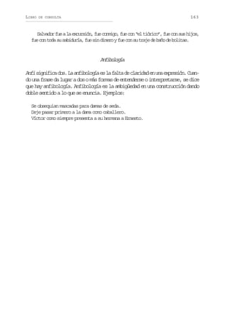 LIBRO

163

DE CONSULTA

Salvador fue a la excursión, fue conmigo, fue con “el tiórico”, fue con sus hijos,
fue con toda su sabiduría, fue sin dinero y fue con su traje de baño de bolitas.

Afblga
niooí
Anfi s g i i a d s L a f b l g a e l f l a d c a i a e u a e p e i n C a infc o. a niooí s a at e lrdd n n xrsó. un
do una frase da lugar a dos o más formas de entenderse o interpretarse, se dice
que hay anfibología. Anfibología es la ambigüedad en una construcción dando
doble sentido a lo que se enuncia. Ejemplos:
Se obsequian mascadas para damas de seda.
Deje pasar primero a la dama como caballero.
Víctor como siempre presenta a su hermana a Ernesto.

 