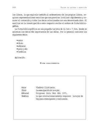 168

TALLER

DE LECTURA Y REDACCIÓN

los libros, lo que equivale también al ordenamiento de los propios libros, requiere representaciones escritas que nos permitan localizar rápidamente y conocer el contenido y todos los datos relacionados con una determinada obra. El
auxiliar en la investigación a este respecto recibe el nombre de ficha bibliogáia
rfc.
La ficha bibliográfica es una pequeña tarjeta de 12.5cm × 7.5cm, donde se
asientan los datos más importantes de las obras. Por lo general contiene los
sgine dts
iuets ao:
•a t r
uo
•t t l
íuo
•e i o i l
dtra
• país y año
•t m t c
eáia
Alccó:
piain
FICHA

Atr
uo
Ttl
íuo
Eioil
dtra
Tmtc
eáia

BIBLIOGRÁFICA

V a i i I i hL n n
ldmr lc ei.
L eacpcó d l mjr
a mniain e a ue.
Progreso País URSS Año 1971.
Lo que revolucionariamente requiere la mujer de
hoy para emanciparse y realizarse.

 