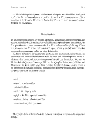 LIBRO

169

DE CONSULTA

L f c ab b i g á i ap e eu i i a s n s l p r e t f n l d d s n p r
a ih ilorfc ud tlzre o óo aa sa iaia, io aa
cualquier labor de estudio o monografía. Su aplicación y manejo se estudia y
practica a fondo en la Técnica de Investigación, aunque en forma particular
también es muy usual.

F c ad t a a o
ih e rbj
La investigación impone un método adecuado. Es necesario primero organizar
todo el material de que se disponga y clasificarlo separadamente en ficheros, en
los que deberá anotarse su contenido. Los libros de consulta y bibliográficos
que se necesiten. Y, sobre todo, anotar limpia, clara y cuidadosamente todas
n e t a i v s i a i n se l st r e a d t a a o
usrs netgcoe n a ajts e rbj.
La ficha de trabajo es una tarjeta que tiene dos objetivos fundamentales: Ir
ordenando las fuentes de información de acuerdo con los conceptos e ir relacionando los comentarios y juicios personales del que investiga. Hay varias
fichas de trabajo para fines específicos. Por ejemplo, la tarjeta de Universal
Alexander, la de la UNESCO, etc. Para nuestra finalidad de análisis de obras y
de conceptos de estudio escolar, consideramos de mayor operabilidad el model q ec n i n l ss g i n e d t s
o u otee o iuets ao:

•atr
uo
• tema que se investiga
• t t l d ll b o
íuo e ir
• e i o i l l g ryf c a
dtra, ua eh
• p g n d ll b oq es t a s r b
áia e ir u e rncie
• r f r n i t x u le t ec m l a
eeeca eta nr oils
• comentario o juicio personal.

Un ejemplo de la aplicación de la ficha de trabajo se muestra en la siguiente
pgn:
áia

 