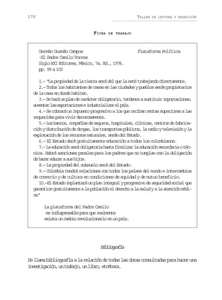 170

TALLER

FICHA

DE LECTURA Y REDACCIÓN

DE TRABAJO

Germán Guzmán Campos
-El Padre Camilo Torres
Siglo XXI Editores, México, 7a. Ed., 1978.
pp. 99 a 102

Plataforma Política

1.– “La propiedad de la tierra será del que la esté trabajando directamente.
2.– Todos los habitantes de casas en las ciudades y pueblos serán propietarios
de la casa en donde habiten.
3 –S h r u p a d c r c e o l g t r o t n e t as s i u ri p r a i n s
. e aá n ln e aátr biaoi, edne utti motcoe,
a m n a l se p r a i n sei d s r a i a e p í .
uetr a xotcoe nutilzr l as
4.– Se cobrará un impuesto progresivo a los que reciban rentas superiores a las
requeridas para vivir decorosamente.
5 –L sb n o ,c m a í sd s g r s h s i a e ,c í i a ,c n r sd f b i a
. o acs opña e euo, optls lncs eto e arcc ó yd s r b c ó d d o a ,l st a s o t sp b i o ,l r d oyt l v s ó yl
in itiuin e rgs o rnpre úlcs a ai eeiin a
e p o a i nd l sr c r o n t r l s s r nd lE t d .
xltcó e o euss auae, eá e sao
6.– El Estado dará gratuitamente educación a todos los colombianos.
7 –L e u a i ns r o l g t r ah s af n l z rl e u a i ns c n a i ot c
. a dccó eá biaoi at iaia a dccó eudra énica. Habrá sanciones penales para los padres que no cumplan con la obligación
d h c re u a as sh j s
e ae dcr u io.
8.– La propiedad del subsuelo será del Estado.
9.– Colombia tendrá relaciones con todos los países del mundo e intercambios
de comercio y de cultura en condiciones de equidad y de mutuo beneficio.
10.–El Estado implantará un plan integral y progresivo de seguridad social que
garantice gratuitamente a la población el derecho a la salud y a la atención médic.
a”
La plataforma del Padre Camilo
es indispensable para que realmente
exista un cambio revolucionario en un país.

Bbigaí
ilorfa
Se llama bibliografía a la relación de todas las obras consultadas para hacer una
ivsiain u taao u lbo ectr.
netgcó, n rbj, n ir, téea

 