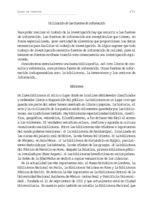LIBRO

171

DE CONSULTA

U i i a i nd l sf e t sd i f r a i n
tlzcó e a une e nomcó
Para poder realizar el trabajo de la investigación hay que recurrir a las fuentes
de información. Las fuentes de información son receptáculos que tienen, en
forma especializada, gran cantidad de elementos que proporcionan los datos
n c s r o p r f c l t re t a a od i v s i a i n E l g c s p n rq et d
eeais aa aiia l rbj e netgcó. s óio uoe u oo
trabajo de investigación necesita fuentes de información de calidad, pues al
basarse en fuentes erróneas traería como consecuencia una investigación equivocada.
Consideramos esencialmente una buena bibliografía, así como libros de consulta y referencia, como primera fuente de información. Otras fuentes de información indispensables son: la biblioteca, la hemeroteca y los centros de
información.

Bbitc
iloea
Se llama biblioteca al sitio o lugar donde se localizan debidamente clasificados
y ordenados libros a disposición del público. La biblioteca es un lugar vivo que
guarda una parte del saber humano asentado en libros y papeles. La historia, el
a t yl c v l z c ó d l sp e l se t nc l s m n eg a d d sp rl sb b i re a iiiain e o ubo sá eoaet urao o a ilo
t c s s st a i i n st m i n H yb b i t c se p c a i a a h s ó i a c e t ea; u rdcoe abé. a iloea seilzds itrc, iní
f c ,g o r f c ,m t m t c ,f l s f c m n e af nd h c rm sf c le a c s
ia egáia aeáia ioóiaet, i e ae á ái l ceo
a los volúmenes. El verdadero estudioso aclara, reafirma y agranda su cultura
consultando una biblioteca. Entre las bibliotecas más célebres e importantes
del mundo podemos mencionar: a) La biblioteca de Asurbanipal, localizada en
l s r i a d l p l c o r a d N n v , l m s f m s d l O i n e b) L b b i t c
a uns e aai el e íie a á aoa e ret. a iloea
de Pérgamo, en Asia Menor. c) La biblioteca de Alejandría en Egipto, parcialmente destruida por los bárbaros, la más célebre de los griegos. d) La biblioteca
del Pórtico de Marcello en Roma, después La Palatina, primera biblioteca públic i s a a a p r C s r A g s o e) L s b b i t c s b n d c i a e v r o p í e ;
a ntld o éa uut. a iloea eeitns n ais ass
la Orden de la Edad Media se dedicó a copiar manuscritos de los clásicos.
En la actualidad las más importantes son: el Museo Británico en Londres, la
Biblioteca Nacional en París, la Biblioteca Vaticana en Roma y la Biblioteca
Pública de Berlín. En América la más importante es la Biblioteca Central de la
Universidad Nacional Autónoma de México (antes Real y Pontificia Universidad), fundada el 21 de septiembre de 1551 y que actualmente está en Ciudad
Universitaria. En nuestro país también es notable la Biblioteca Nacional que

 