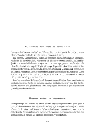 EL

LENGUAJE

COMO

MEDIO

DE

COMUNICACIÓN

Las especies humana y animal se diferencian por el tipo de lenguaje que emplean. En este capítulo abordaremos el lenguaje humano.
Las abejas, las hormigas y todas las especies animales tienen un lenguaje.
Mediante él se comunican. Por eso es un lenguaje-comunicación. El lenguaje del hombre es infinitamente superior, cuenta con progresos como la electrón c ,l c b r é i a l p i o o í ,e c ,q el p r i e d s i r rl sm c n s
ia a ientc, a sclga t. u e emtn ecfa o eaimos más profundos del lenguaje. El lenguaje articulado y organizado constituye
la lengua. Cuando la lengua es reconocida por los pueblos del mundo se llama
idioma. Hoy el idioma cuenta con amplios medios de conocimiento, traducción, información y comunicación.
P r h yo r c a ed l n u j ,e l n u j - x r s ó .P ré s m n f e t e
eo a ta ls e egae l egaeepein o l e aiisa l
espíritu humano. Por él se conecta con otro espíritu humano y con los demás,
de esta forma se enriquecen todos. Este lenguaje se caracteriza por su gratuidad
y su riqueza de conciencia

DIVERSAS

FORMAS

DE

COMUNICACIÓN

En un principio el hombre se comunicó con lenguajes primitivos, pero poco a
poco, trabajosamente, fue superando su lenguaje al organizarlo mejor. Comenzó a producir ideas, a diferencia de los animales que no cuentan con esa capacidad. De esta forma su lenguaje evolucionó. Los tres tipos más importantes del
l n u j s n a) m m c , b) c n b s e s ñ l s y c) f n t c .
egae o: íio
o ae n eae,
oéio
19

 