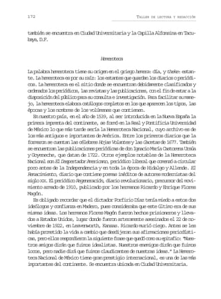 172

TALLER

DE LECTURA Y REDACCIÓN

también se encuentra en Ciudad Universitaria y la Capilla Alfonsina en Tacub y ,D F
aa ..

Hmrtc
eeoea
La palabra hemeroteca tiene su origen en el griego hemera: día, y theke: estante. La hemeroteca es por su raíz: los estantes que guardan los diarios o periódicos. La hemeroteca es el sitio donde se encuentran debidamente clasificados y
o d n d sl sp r ó i o ,l sr v s a yl sp b i a i n s c ne f nd e t ral
reao o eidcs a eits a ulccoe, o l i e sa a
d s o i i nd lp b i op r s c n u t ei v s i a i n P r f c l t rs m n ipscó e úlc aa u osla netgcó. aa aiia u ae
jo, la hemeroteca elabora catálogos completos en los que aparecen los tipos, las
épocas y los nombres de los volúmenes que contienen.
En nuestro país, en el año de 1539, al ser introducida en la Nueva España la
primera imprenta del continente, se formó en la Real y Pontificia Universidad
de México lo que más tarde sería la Hemeroteca Nacional, cuyo archivo es de
los más antiguos e importantes de América. Entre los primeros diarios que la
formaron se cuentan las célebres Hojas Volantes y las Gacetas de 1677. También
se encuentran las publicaciones periódicas de don Ignacio María Castorena Ursúa
y Goyeneche, que datan de 1722. Otros ejemplos notables de la Hemeroteca
Nacional son El Despertador Americano, periódico liberal que comenzó a circular
poco antes de la Independencia y en toda la época de Hidalgo y Allende. El
Renacimiento, diario que contiene poemas inéditos de autores modernistas del
s g o X X. El periódico Regeneración, diario revolucionario, precursor del moviil I
miento armado de 1910, publicado por los hermanos Ricardo y Enrique Flores
Magón.
Es obligado recordar que el dictador Porfirio Díaz tenía miedo a estos dos
ideólogos y confianza en Madero, pues consideraba que este último era de sus
mismas ideas. Los hermanos Flores Magón fueron hechos prisioneros y llevados a Estados Unidos, lugar donde fueron arteramente asesinados el 22 de noviembre de 1922, en Leavenworth, Kansas. Ricardo murió ciego. Antes se les
había prometido la vida a cambio que desdijeran sus afirmaciones periodístic s p r e l sr s o d e o l s g i n ef a eq eq e óc m s e i a i :“ u s
a, eo lo epnirn a iuet rs u ud oo u ptfo Netros amigos dirán que fuimos idealistas. Nuestros enemigos dirán que fuimos
locos, pero nadie dirá que fuimos claudicantes de nuestras ideas.” La Hemeroteca Nacional de México tiene gran prestigio internacional, es una de las más
importantes del continente. Se encuentra ubicada en Ciudad Universitaria.

 