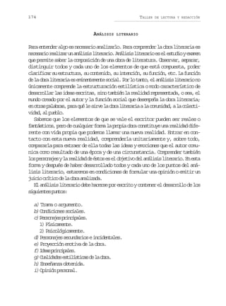 174

TALLER

ANÁLISIS

DE LECTURA Y REDACCIÓN

LITERARIO

Para entender algo es necesario analizarlo. Para comprender la obra literaria es
n c s r or a i a u a á i i l t r r o A á i i l t r r oe e e t d oye a e
eeai elzr n nlss ieai. nlss ieai s l sui xmn
que permite saber la composición de una obra de literatura. Observar, separar,
distinguir todos y cada uno de los elementos de que está compuesta, poder
c a i i a s e t u t r ,s c n e i o s i t n i n s f n i n e c L f n i n
lrfcr u srcua u otnd, u necó, u ucó, t. a ucó
d l o r l t r r ae e i e t m n es c a .P rl t n o e a á i i l t r r on
e a ba ieai s mnneet oil o o at, l nlss ieai o
únicamente comprende la estructuración estilística o modo característico de
desarrollar las ideas escritas, sino también la realidad representada, o sea, el
mundo creado por el autor y la función social que desempeña la obra literaria;
e o r sp l b a ,p r q él s r el o r l t r r aal c m n d d al c l c i
n ta aars aa u e iv a ba ieai a ouia, a oetvdd a pel.
ia, l ubo
Sabemos que los elementos de que se vale el escritor pueden ser reales o
f n á t c s p r d c a q i rf r al p o i o r c n t t y u ar a i a d f atsio, eo e ulue om a rpa ba osiue n eldd ie
rente con vida propia que podemos llamar una nueva realidad. Entrar en contacto con esta nueva realidad, comprenderla unitariamente y, sobre todo,
compararla para extraer de ella todas las ideas y emociones que el autor comunica como resultado de una época y de una circunstancia. Comprender también
l sp r o a e yl r a i a d é t se e o j t v d la á i i l t r r o E e t
o esnjs a eldd e so s l beio e nlss ieai. n sa
forma y después de haber desarrollado todos y cada uno de los puntos del análisis literario, estaremos en condiciones de formular una opinión o emitir un
j i i c í i od l o r a a i a a
uco rtc e a ba nlzd.
El análisis literario debe hacerse por escrito y contener el desarrollo de los
sgine pno:
iuets uts

a) Trama o argumento.
b C n i i n ss c a e .
) odcoe oils
c Proae picpls
) esnjs rniae.
1) Físicamente.
2) Psicológicamente.
d) P r o a e s c n a i s e i c d n a e .
esnjs eudro nietls
e) Proyección emotiva de la obra.
f)I e sp i c p l s
da rniae.
g)C a i a e e t l s i a d l o r .
uldds siítcs e a ba
h) Enseñanza obtenida.
i) Opinión personal.

 