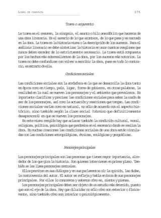 LIBRO

175

DE CONSULTA

Trama o argumento
La trama es el resumen, la sinopsis, el asunto o hilo anecdótico que hacemos de
una obra literaria. Es el sumario de lo que acontece, de lo que pasa y es narrado
en la obra. La trama es la historia misma o la descripción de los sucesos. Para el
análisis literario se debe sintetizar la historia en unos cuantos renglones que
nunca deben exceder de lo estrictamente necesario. La trama está compuesta
por los hechos más sobresalientes de la obra, por los sucesos más notorios. La
trama no debe confundirse con volver a escribir la obra, pues es todo lo contraro e etat d el.
i, s xrco e la

C n i i n ss c a e
odcoe oils
Las condiciones sociales son la atmósfera en la que se desarrolla la obra tanto
en época como en tiempo, país, lugar, forma de gobierno, en otras palabras, la
realidad en la cual se mueven los personajes y el ambiente que prevalezca. Es
importante clarificar y precisar las condiciones sociales para saber la razón de
ser de los personajes, así como la actuación y reacciones que tengan. Las condiciones sociales varían como es natural, no sólo de acuerdo con el aspecto histórico, sino también según la clase social (término que definitivamente
desaparecerá) en que se mueven los personajes.
En este mismo renglón hay que aclarar también la condición cultural, moral,
r l g o a p l t c ,p i o ó i aq ep e o i ae e e c n r od n es r a i al
eiis, oíia sclgc u rdmn n l seai od e elz a
obra. En muchas ocasiones las condiciones sociales de una obra están vinculad sc nl sc n i i n sa t o o ó i a ,é n c s e o ó i a yg o r f c s
a o a odcoe nrplgcs tia, clgcs egáia.

Proae picpls
esnjs rniae
Los personajes principales son las personas que tienen mayor importancia, alrededor de los que gira la historia. Son quienes intervienen en primer plano. Tamb é s l sl a ap r o a e c n r l s
in e e lm esnjs etae.
Ellos permiten en sus diálogos y en sus parlamentos oír la opinión, las dudas,
la controversia del autor. El autor se refleja y habla en boca de sus personajes
principales. Por ellos lo conocemos y sabemos cómo es, siente y piensa.
L sp r o a e p i c p l sd b ns ro j t d u e t d om sd t n d ,p e t
o esnjs rniae ee e beo e n sui á eeio uso
que son el eje de la obra. Hay que dilucidar no sólo cómo son exterior o físicamente, sino también cómo son interior o psicológicamente.

 
