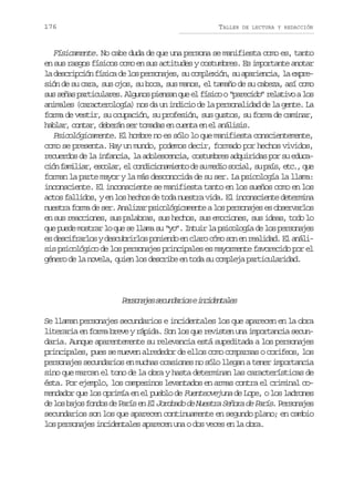 176

TALLER

DE LECTURA Y REDACCIÓN

Físicamente. No cabe duda de que una persona se manifiesta como es, tanto
en sus rasgos físicos como en sus actitudes y costumbres. Es importante anotar
la descripción física de los personajes, su complexión, su apariencia, la expresión de su cara, sus ojos, su boca, sus manos, el tamaño de su cabeza, así como
s ss ñ sp r i u a e .A g n sp e s nq ee f s c o“ a e i o r l t v al s
u ea atclrs luo ina u l íio prcd” eaio o
animales (caracterología) nos da un indicio de la personalidad de la gente. La
forma de vestir, su ocupación, su profesión, sus gustos, su forma de caminar,
hablar, contar, deberán ser tomadas en cuenta en el análisis.
Psicológicamente. El hombre no es sólo lo que manifiesta conscientemente,
como se presenta. Hay un mundo, podemos decir, formado por hechos vividos,
recuerdos de la infancia, la adolescencia, costumbres adquiridas por su educac ó f m l a ,e c l r e c n i i n m e t d s m d os c a ,s p í ,e c ,q e
in aiir soa, l odcoaino e u ei oil u as t. u
forman la parte mayor y la más desconocida de su ser. La psicología la llama:
inconsciente. El inconsciente se manifiesta tanto en los sueños como en los
actos fallidos, y en los hechos de toda nuestra vida. El inconsciente determina
nuestra forma de ser. Analizar psicológicamente a los personajes es observarlos
en sus reacciones, sus palabras, sus hechos, sus emociones, sus ideas, todo lo
que puede mostrar lo que se llama su “yo”. Intuir la psicología de los personajes
es descifrarlos y descubrirlos poniendo en claro cómo son en realidad. El análisis psicológico de los personajes principales es mayormente favorecido por el
género de la novela, quien los describe en toda su compleja particularidad.

P r o a e s c n a i sei c d n a e
esnjs eudro nietls
Se llaman personajes secundarios e incidentales los que aparecen en la obra
literaria en forma breve y rápida. Son los que revisten una importancia secundaria. Aunque aparentemente su relevancia está supeditada a los personajes
principales, pues se mueven alrededor de ellos como comparsas o corifeos, los
personajes secundarios en muchas ocasiones no sólo llegan a tener importancia
sino que marcan el tono de la obra y hasta determinan las características de
ésta. Por ejemplo, los campesinos levantados en armas contra el criminal comendador que los oprimía en el pueblo de Fuenteovejuna de Lope, o los ladrones
d l s b j s f n o d P r s e El Jorobado de Nuestra Señora de París P r o a e
e o ao ods e aí n
. esnjs
secundarios son los que aparecen continuamente en segundo plano; en cambio
los personajes incidentales aparecen una o dos veces en la obra.

 