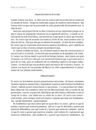 LIBRO

177

DE CONSULTA

P o e c ó e o i ad l o r
rycin mtv e a ba
Cuando leemos una obra, si ésta nos ha comunicado ha producido en nosotros
un estado de ánimo. Porque ha acentuado alguno de nuestros sentimientos. Esa
fuerza emotiva que nos ha provocado ha sido proyectada directamente por la
or d at.
ba e re
Analizar esa proyección de la obra literaria es muy importante porque es lo
que el autor ha conseguido comunicar en su expresión escrita, y cuando la comunicación ha sido fructífera, esa emoción es la que quiso el autor que sintiéramos. Es cierto que de acuerdo con nuestra forma de ser reaccionamos ante la
obra artística. Pero por más que no estemos de acuerdo, la obra de arte siembra.
Es cierto que en ocasiones será notoria nuestra disidencia, pero también es
c e t q el o r l t r r as e p en sp o u i áa g .
iro u a ba ieai imr o rdcr lo
Si leemos La Madre de Gorki, se inflamará nuestro sentido revolucionario y
nos orillará a la acción; la emoción que nos produce es de grandeza y de lucha.
Si leemos las Cartas desde la prisión de George Jackson, sentiremos una gran
tristeza y un infinito odio por los carceleros blancos que lo privaron poco a
poco de la vida, pero no acabaron con su indomable espíritu de negro combatiente. La emoción que nos produzca será una mezcla de tristeza y coraje. Si
leemos los muros de las paredes de México en 1968 comprenderemos el pensamiento de los jóvenes conscientes.

I e sp i c p l s
da rniae
El autor no únicamente quiere proyectarnos emociones. No busca solamente
levantar nuestras sensaciones y engrandecer nuestros sentimientos haciéndolos
vibrar; también quiere comunicarnos lo que piensa. Y lo que produce son ideas.
Esas ideas nos las transmite tanto en sus descripciones como a través de sus
personajes, como en la posición ideológica que manifiesta y defiende a todo lo
largo de la obra. Las ideas son la razón de la obra. El autor nos comunicará muchas, pero siempre existirá alguna o algunas que sean las fundamental s l sm si p r a t s l sp i c p l s
e, a á motne, a rniae.
Es fundamental que analicemos qué nos quiso decir el autor, qué es lo que él
piensa y quiere que nosotros pensemos. Qué es lo que él defiende y quiere que
nosotros defendamos; por qué lucha él y quiere que nosotros luchemos. Qué es
lo que él cree y quiere que nosotros creamos. Qué combate él y qué quiere que
nosotros combatamos. Qué condena él y quiere que nosotros condenemos. En

 