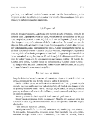 LIBRO

179

DE CONSULTA

grandece, nos indica el camino de nuestra realización. La enseñanza que obtengamos será el beneficio que el autor nos herede. Esta enseñanza debe ser:
a q i i of r a e e n e t ac n i n i .
durr otlcr usr oceca

O i i np r o a
pnó esnl
Después de haber desarrollado todos los puntos de este análisis, después de
dominar toda la perspectiva de la obra, ya estamos en condiciones de emitir
nuestra opinión personal o nuestro juicio crítico. Nadie puede opinar ni enjuiciar lo que no comprende, éste es el defecto de muchos. Éste es el recurso de
algunos. Ésta es la actitud torpe de otros. Nuestra opinión o juicio debe hacerse
con toda honorabilidad. Principiaremos por el juicio para nosotros mismos al
revisar comparativamente nuestros propios valores. Después participaremos
nuestro juicio a los demás para que se sirvan de él. Los grandes juicios críticos
han orientado el arte y la ciencia. Al emitir un juicio debemos cuantificar el
peso de todos y cada uno de los conceptos que vamos a emitir. El juicio demuestra cómo somos, nuestro grado de comprensión y nuestro valor humano.
E e e p oe e á a i i l t r r od lc e t N sh nd d l t e r ,d E l a o
l jml s l nlss ieai e uno o a ao a ira e l ln
en llamas del escritor mexicano Juan Rulfo.
NOS

HAN DADO LA TIERRA

Después de tantas horas de caminar sin encontrar ni una sombra de árbol ni una
semilla de árbol ni una raíz de nada, se oye el l d a d l s p r o .
arr e o ers
Uno ha creído a veces, en medio de este camino sin orillas, que nada habría
después; que no se podría encontrar nada al otro lado, al final de esta llanura rajada
de grietas y de arroyos secos. Pero sí, hay algo. Hay un pueblo. Se oye que ladran los
perros y se siente en el aire el olor del humo, y se saborea ese olor de la gente como
s f e au ae p r n a
i ur n seaz.
Pero el pueblo está todavía muy allá. Es el viento el que lo acerca.
Hemos venido caminando desde el amanecer. Ahorita son algo así como las
c a r d l t r e A g i ns a o aa c e o e t r l so o h c ad n ee t c l a o
uto e a ad. lue e sm l il, sia o js ai od sá ogd
e s lyd c :
l o ie
— Son como las cuatro de la tarde.
Ese alguien es Melitón. Junto con él vamos Faustino, Esteban y yo. Somos cuatro.
Yo los cuento: dos adelante, otros dos atrás. Miro más atrás y no veo a nadie.
Entonces me digo: “Somos cuatro.” Hace rato, como a eso de las once, éramos

 