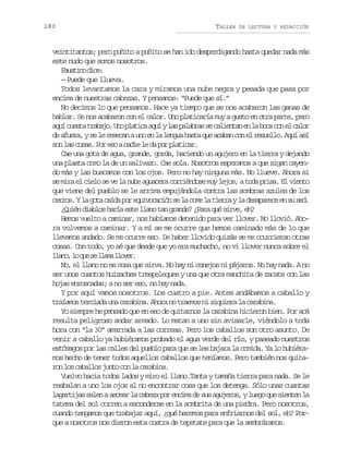 180

TALLER

DE LECTURA Y REDACCIÓN

veintitantos; pero puñito a puñito se han ido desperdigando hasta quedar nada más
este nudo que somos nosotros.
Futn dc:
asio ie
— Puede que llueva.
Todos levantamos la cara y miramos una nube negra y pesada que pasa por
encima de nuestras cabezas. Y pensamos: “Puede que sí.”
No decimos lo que pensamos. Hace ya tiempo que se nos acabaron las ganas de
hablar. Se nos acabaron con el calor. Uno platicaría muy a gusto en otra parte, pero
a u c e t t a a o U op a i aa u yl sp l b a s c l e t ne l b c c ne c l r
qí usa rbj. n ltc qí a aars e aina n a oa o l ao
d a u r ,ys l r s c nau oe l l n u h s aq ea a a c ne r s e l .A u a í
e fea e e eea n n a ega at u cbn o l eulo qí s
s nl sc s s P re oan d el d p rp a i a .
o a oa. o s ai e a o ltcr
Cae una gota de agua, grande, gorda, haciendo un agujero en la tierra y dejando
una plasta como la de un salivazo. Cae sola. Nosotros esperamos a que sigan cayendo más y las buscamos con los ojos. Pero no hay ninguna más. No llueve. Ahora si
se mira el cielo se ve la nube aguacera corriéndose muy lejos, a toda prisa. El viento
que viene del pueblo se le arrima empujándola contra las sombras azules de los
c r o .Yl g t c í ap re u v c c ó s l c m l t e r yl d s p r c e s s d
ers a oa ad o qioain e a oe a ira a eaaee n u e.
¿Quién diablos haría este llano tan grande? ¿Para qué sirve, eh?
Hemos vuelto a caminar, nos habíamos detenido para ver llover. No llovió. Ahora volvemos a caminar. Y a mí se me ocurre que hemos caminado más de lo que
llevamos andado. Se me ocurre eso. De haber llovido quizás se me ocurrieran otras
cosas. Con todo, yo sé que desde que yo era muchacho, no vi llover nunca sobre el
l a o l q es l a al o e .
ln, o u e lm lvr
No, el llano no es cosa que sirva. No hay ni conejos ni pájaros. No hay nada. A no
ser unos cuantos huizaches trespeleques y una que otra manchita de zacate con las
hojas enroscadas; a no ser eso, no hay nada.
Y por aquí vamos nosotros. Los cuatro a pie. Antes andábamos a caballo y
traíamos terciada una carabina. Ahora no traemos ni siquiera la carabina.
Yo siempre he pensado que en eso de quitarnos la carabina hicieron bien. Por acá
resulta peligroso andar armado. Lo matan a uno sin avisarle, viéndolo a toda
hora con “la 30” amarrada a las correas. Pero los caballos son otro asunto. De
venir a caballo ya hubiéramos probado el agua verde del río, y paseado nuestros
estómagos por las calles del pueblo para que se les bajara la comida. Ya lo hubiéramos hecho de tener todos aquellos caballos que teníamos. Pero también nos quitar nl sc b l o j n oc nl c r b n .
o o aals ut o a aaia
Vuelvo hacia todos lados y miro el llano.Tanta y tamaña tierra para nada. Se le
resbalan a uno los ojos al no encontrar cosa que los detenga. Sólo unas cuantas
lagartijas salen a asomar la cabeza por encima de sus agujeros, y luego que sienten la
tatema del sol corren a esconderse en la sombrita de una piedra. Pero nosotros,
cuando tengamos que trabajar aquí, ¿qué haremos para enfriarnos del sol, eh? Porque a nosotros nos dieron esta costra de tepetate para que la sembráramos.

 