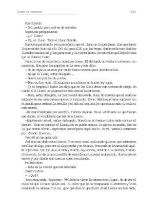 LIBRO

DE CONSULTA

181

Nos dijeron:
— Del pueblo para acá es de ustedes.
Nosotros preguntamos:
— ¿El llano?
— Sí, el llano. Todo el Llano Grande.
Nosotros paramos la jeta para decir que el llano no lo queríamos. Que queríamos
lo que estaba junto al río. Del río para allá, por las vegas, donde están esos árboles
llamados casuarinas y las paraneras y la tierra buena. No este duro pellejo de vaca
q es l a ae L a o
u e lm l ln.
Pero no nos dejaron decir nuestras cosas. El delegado no venía a conversar con
nosotros. Nos puso los papeles en la mano y nos dijo:
— No se vayan a asustar por tener tanto terreno para ustedes solos.
— Es que el llano, señor delegado...
— Son miles y miles de yuntas.
— Pero no hay agua. Ni siquiera para hacer un buche hay agua.
— ¿Y el temporal? Nadie les dijo que se les iba a dotar con tierras de riego. En
c a t a l l u v ,s l v n a áe m í c m s l e t r r n
uno lí lea e eatr l az oo i o siaa.
– Pero, señor delegado, la tierra está deslavada, dura. No creemos que el arado se
entierre en esa como cantera que es la tierra del llano. Habría que hacer agujeros con
el azadón para sembrar la semilla y ni aún así es positivo que nazca nada; ni maíz ni
nd ncr.
aa aeá
—Eso manifiéstenlo por escrito. Y ahora váyanse. Es al latifundio al que tienen
q ea a a ,n a g b e n q el sd l t e r .
u tcr o l oiro u e a a ira
—Espérenos usted, señor delegado. Nosotros no hemos dicho nada contra el
Centro. Todo es contra el Llano… No se puede contra lo que no se puede. Eso es
lo que hemos dicho… Espérenos usted para explicarle. Mire, vamos a comenzar
por donde íbamos…
Pero él no nos quiso oír.
Así nos han dado esta tierra. Y en este comal acalorado quieren que sembremos
s m l a d a g ,p r v rs a g r t ñ ys l v n a P r n d s l v n a ád a u .
eils e lo aa e i lo eoa e eat. eo aa e eatr e qí
Ni zopilotes. Uno los ve allá cada y cuando, muy arriba, volando a la carrera; tratando de salir lo más pronto posible de este blanco terregal endurecido, donde nada se
mueve y por donde uno camina como reculando.
M l t nd c :
eió ie
— Esta es la tierra que nos han dado.
Futn dc:
asio ie
— ¿Qué?
Yo no digo nada. Yo pienso: “Melitón no tiene la cabeza en su lugar. Ha de ser el
calor el que lo hace hablar así. El calor que le ha traspasado el sombrero y le ha
calentado la cabeza. Y si no, ¿por qué dice lo que dice? ¿Cuál tierra nos han dado,

 