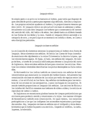 20

TALLER

DE LECTURA Y REDACCIÓN

Lnuj mmc
egae íio
Un simple gesto o un grito no le bastaron al hombre, pues tenía que disponer de
g a c n i a d g i o yg s o p r e p e a a g d f n d ,d s i t yc m l c rn atdd e rts ets aa xrsr lo eiio itno opia
do. Los propios animales ayudaron al hombre y le proporcionaron maneras que
éste imitó. El lenguaje mímico se estructuró con base en ademanes y señas.
Actualmente utilizan este lenguaje los hombres que a consecuencia de carecer
del sentido del oído, del habla o de ambos, han ideado hasta un alfabeto basado
en las formas de los dedos y la cara. Cuando el lenguaje mímico asciende a la
categoría de arte, y se participa en un escenario en comedia o drama, se llama a
esta disciplina pantomima.

L n u j c nb s e s ñ l s
egae o ae n eae
La utilización de elementos externos le proporciona al hombre otra forma de
lenguaje. Estos elementos son señales. En Grecia las llamas de Troya incendiada anunciaron más rápidamente a la reina Clitemnestra la derrota troyana, que
los veloces barcos aqueos. El fuego, el humo, son señales del lenguaje. En tiempo de Roma, a través de la muralla edificada para detener a los pictos del norte
de Inglaterra, éstos enviaban señales de humo para comunicar las noticias. Mientras los romanos intentaban descifrarlas los pictos descargaban su furia contra
els
lo.
En Norteamérica los indios también se comunicaron con señales de humo
intermitentes que anunciaron la invasión del hombre blanco. Actualmente hay
comunicación con base en señales de luz solar por medio de espejos entre los
montes, o luz artificial en los faros. Hay señales con banderas para las maniobras de los aviones en los aeropuertos, y para los buques en los puertos. El
sonido también proporciona un lenguaje con señales. Los nativos de África y
los isleños del Pacífico resuenan sus tambores de aldea a aldea y la noticia se
reproduce de tambor a tambor.
En Inglaterra se encontraron piedras huecas de tiempos prehistóricos que
sirvieron para producir sonido y comunicarse a lo lejos. Los cuernos vikingos
de Escandinavia también eran comunicación. De igual manera, los caracoles
prehispánicos a los que los indígenas les arrancaban majestuosos y prolongados sonidos. Hoy, lenguajes con base en señales son el telégrafo y otros descubrimientos que el hombre ha puesto a su servicio, llegando al teléfono, la radio,
l p e s ,l t l v s ó .
a rna a eeiin

 