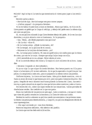 182

TALLER

DE LECTURA Y REDACCIÓN

Melitón? Aquí no hay ni la tantita que necesitaría el viento para jugar a los remolins”
o.
M l t nv e v ad c r
eió ule ei:
— Servirá de algo. Servirá aunque sea para correr yeguas.
— ¿Cuáles yeguas? —le pregunta Esteban.
Yo no me había fijado bien a bien en Esteban. Ahora que habla, me fijo en él.
Lleva puesto un gabán que le llega al ombligo, y debajo del gabán saca la cabeza algo
a íc m u ag l i a
s oo n aln.
S ,e u ag l i ac l r d l q el e aE t b nd b j d lg b n S l v nl so o
í s n aln ooaa a u lv sea eao e aá. e e e o js
dormidos y un pico abierto como si bostezara. Yo le pregunto:
— Oye, Teban, ¿de dónde pepenaste esa gallina?
— ¡Es la mía! —dice él.
— No la traías antes. ¿Dónde la mercaste, eh?
— No la merqué, es la gallina de mi corral.
— Entonces te la trajiste de bastimento, ¿no?
—No, la traigo para cuidarla. Mi casa se quedó sola y sin nadie para que le diera
de comer; por eso me la traje. Siempre que salgo lejos cargo con ella.
— Allí escondida se te va a ahogar. Mejor sácala al aire.
Él se la acomoda debajo del brazo y le sopla el aire caliente de su boca. Luego
dc:
ie
— Estamos llegando al derrumbadero.
Yo ya no oigo lo que sigue diciendo Esteban. Nos hemos puesto en fila para
bajar a la barranca y él va mero adelante. Se ve que ha agarrado a la gallina por las
patas y la zangolotea a cada rato, para no golpearle la cabeza contra las piedras.
Conforme bajamos, la tierra se hace buena. Sube polvo desde nosotros, como si
fuera un atajo de mulas lo que bajara por allí; pero nos gusta llenarnos de polvo. Nos
gusta. Después de venir durante once horas pisando la dureza del llano, nos sentimos muy a gusto envueltos en aquella cosa que brinca sobre nosotros y sabe a tierra.
Por encima del río, sobre las copas verdes de las casuarinas, vuelan parvadas de
chachalacas verdes. Eso también es lo que nos gusta.
Ahora los ladridos de los perros se oyen aquí, junto a nosotros, y es que el viento
que viene del pueblo retacha en la barranca y la llena de todos sus ruidos.
Esteban ha vuelto a abrazar su gallina cuando nos acercamos a las primeras casas.
L d s t l sp t sp r d s n u e e l ,yl e oé ys g l i ad s p r c nd t á d
e eaa a aa aa eetmcra ug l u aln eaaee ers e
unos tepemezquites.
— ¡Por aquí arriendo yo! —nos dice Esteban.
Nosotros seguimos adelante, más adentro del pueblo.
L t e r q en sh nd d e t a l a r b .
a ira u o a ao sá lá ria

 
