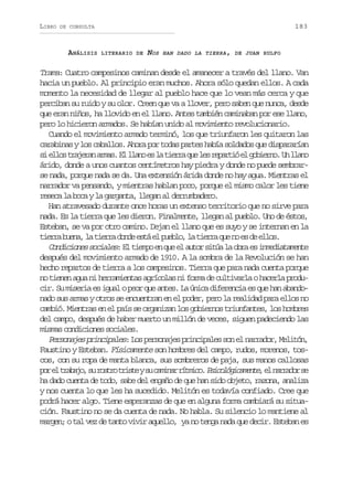 LIBRO

183

DE CONSULTA

ANÁLISIS

LITERARIO DE

NOS

HAN DADO LA TIERRA, DE JUAN RULFO

Trama: Cuatro campesinos caminan desde el amanecer a través del llano. Van
hacia un pueblo. Al principio eran muchos. Ahora sólo quedan ellos. A cada
momento la necesidad de llegar al pueblo hace que lo vean más cerca y que
perciban su ruido y su olor. Creen que va a llover, pero saben que nunca, desde
que eran niños, ha llovido en el llano. Antes también caminaban por ese llano,
pero lo hicieron armados. Se habían unido al movimiento revolucionario.
Cuando el movimiento armado terminó, los que triunfaron les quitaron las
carabinas y los caballos. Ahora por todas partes había soldados que dispararían
s e l st a e a a m s E l a oe l t e r q el sr p r i e g b e n .U l a o
i lo rjrn ra. l ln s a ira u e eató l oiro n ln
árido, donde a unos cuantos centímetros hay piedra y donde no puede sembrarse nada, porque nada se da. Una extensión árida donde no hay agua. Mientras el
narrador va pensando, y mientras hablan poco, porque el mismo calor les tiene
reseca la boca y la garganta, llegan al derrumbadero.
Han atravesado durante once horas un extenso territorio que no sirve para
nada. Es la tierra que les dieron. Finalmente, llegan al pueblo. Uno de éstos,
Esteban, se va por otro camino. Dejan el llano que es suyo y se internan en la
t e r b e a l t e r d n ee t e p e l ,l t e r q en e d e l s
ira un, a ira od sá l ubo a ira u o s e lo.
C n i i n ss c a e :E t e p e q ee a t rs t al o r e i m d a a e t
odcoe oils l imo n u l uo iú a ba s neitmne
después del movimiento armado de 1910. A la sombra de la Revolución se han
hecho repartos de tierra a los campesinos. Tierra que para nada cuenta porque
no tienen agua ni herramientas agrícolas ni forma de cultivarla o hacerla producir. Su miseria es igual o peor que antes. La única diferencia es que han abandonado sus armas y otros se encuentran en el poder, pero la realidad para ellos no
cambió. Mientras en el país se organizan los gobiernos triunfantes, los hombres
del campo, después de haber muerto un millón de veces, siguen padeciendo las
mismas condiciones sociales.
Personajes principales: Los personajes principales son el narrador, Melitón,
Faustino y Esteban. Físicamente son hombres del campo, rudos, morenos, toscos, con su ropa de manta blanca, sus sombreros de paja, sus manos callosas
p re t a a o s r s r t i t ys c m n rr t i o P i o ó i a e t ,e n r a o s
o l rbj, u oto rse u aia ímc. sclgcmne l ardr e
ha dado cuenta de todo, sabe del engaño de que han sido objeto, razona, analiza
y nos cuenta lo que les ha sucedido. Melitón es todavía confiado. Cree que
podrá hacer algo. Tiene esperanzas de que en alguna forma cambiará su situación. Faustino no se da cuenta de nada. No habla. Su silencio lo mantiene al
margen; o tal vez de tanto vivir aquello, ya no tenga nada que decir. Esteban es

 