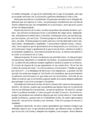 184

TALLER

DE LECTURA Y REDACCIÓN

el hombre resignado, el que se ha conformado con lo que le ha pasado, pero que
ya no puede continuar con la situación y prefiere abandonarlo todo e irse.
P r o a e s c n a i sei c d n a e :E p r o a es c n a i e e d l g d d l
esnjs eudro nietls l esnj eudro s l eeao e
gobierno que les reparte el llano. Los personajes incidentales son los más de
veinte campesinos que los acompañaban en un principio, pero que poco a poco
se han ido desperdigando.
Proyección emotiva de la obra: La obra nos produce dos estados de ánimo: primero, una infinita tristeza por mirar a los hombres del campo solos, desheredad s s f i n e e u m d oh s i yt r i l ;t i t z p re l s p rs sf m l a ,
o, urets n n ei otl erbe rsea o lo, o u aiis
por sus mujeres, por sus hijos. Tristeza porque su vida es como ese llano árido,
s c ,s nn d .T i t z p r u n t e e j s i i yl sh nd s i a oam r ra í
eo i aa rsea oqe o inn utca o a etnd oi s,
humillados, abandonados y engañados. Y nos produce también coraje, rencor,
odio, hacia aquellos que se aprovecharon de su marginación y su incultura y los
u i i a o p r l e a aa o e a s d l q en e ad e l s o t n a e p d ry
tlzrn aa lgr pdrre e o u o r e lo, setr l oe
no solamente engañarlos, sino hasta burlarse de ellos, al darles como premio a
su lucha la inclemencia de un llano.
I e s p i c p l s: E a t r n s d n n i u a r a i a c e t . S i e p i c p l
da rniae l uo o euca n eldd ira u da rnia
es mostrarnos cabalmente la verdad de los hechos, un acontecimiento histórico. La ambición del poderoso siempre engañará y hundirá al pobre en la miseria.
El cinismo de algunos de los que representan la ley cuando dice: “No se les iba
a dotar de tierras de riego.” La crítica severa a la burocracia (“manden su queja
por escrito”), y la demagogia de decirles a los campesinos, a quienes les han
quitado las armas que ataquen al latifundio sin considerar que es precisamente
un gobierno revolucionario el que acaba con los latifundios. Otra más de las
ideas es mostrar que un movimiento popular puede utilizarse desgraciadamente
p r p o e e al sr c sys j z a al sp b e .
aa rtgr o io ougr o ors
C a i a e e t l s i a d l o r :E e t l l t r r od lc e t e c a op r u e
uldds siítcs e a ba l sio ieai e uno s lr oqe s
directo. Es conciso, puesto que las palabras que emplea tanto en la narración
como en los diálogos son las precisas, las que se necesitan. Es sencillo, porque
todos lo podemos entender y tiene una gran calidad literaria. Es evocativo,
porque las palabras son elementos mágicos que nos llevan hasta el llano donde
s c d l h s o i ,yp r c c m s l h b é a o v v d .E c e t c p an e t a
uee a itra aee oo i o uirms iio l uno at usr
atención, nos provoca interés y nos convence. Todo ello porque es natural y
vraeo
eddr.
Enseñanza obtenida: De este cuento aprendemos que tenemos siempre que
defender aquello por lo que estamos peleando; que debemos tener cuidado de
que otros nos traicionen y después nos engañen y nos ataquen. Nunca debemos

 