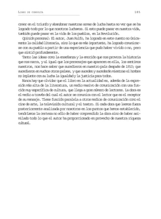 LIBRO

DE CONSULTA

185

creer en el triunfo y abandonar nuestras armas de lucha hasta no ver que se ha
logrado todo por lo que nosotros luchamos. Si esto puede pasar en nuestra vida,
también puede pasar en la vida de los pueblos, en la Revolución.
Opinión personal: El autor, Juan Rulfo, ha logrado en este cuento no únicamente la calidad literaria, sino lo que es más importante, ha logrado comunicarse con su pueblo a partir de una experiencia que pudo haber vivido o no, pero
que sintió profundamente.
Tanto las ideas como la enseñanza y la emoción que nos provoca la historia
que nos narra, y al igual que los personajes que aparecen en ella, los sentimos
nuestros, nos hace saber que sucedieron en nuestro país después de 1910; que
sucedieron en muchos otros países, y que suceden y sucederán mientras el hombre
no implante con su lucha la igualdad y la justicia para todos.
Nunca hay que olvidar que el libro en la actualidad es, además de la expresión más alta de la literatura, un medio masivo de comunicación con una función muy específica de cultura, que llega a gran número de lectores. La obra es
el medio a través del cual el autor se comunica con el lector que es el receptor
de su mensaje. Tiene función paralela a otros medios de comunicación como el
cine de arte, la televisión cultural y el teatro. Si cada obra que leemos fuera
posteriormente analizada por nosotros en los puntos que hemos establecido,
tendríamos la certeza no sólo de haber comprendido la obra sino de haber asimilado todo lo que el autor ha proporcionado en provecho de nuestra riqueza
clua.
utrl

 