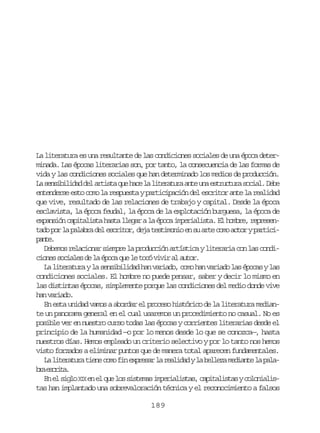 La literatura es una resultante de las condiciones sociales de una época determinada. Las épocas literarias son, por tanto, la consecuencia de las formas de
vida y las condiciones sociales que han determinado los medios de producción.
L s n i i i a d la t s aq eh c l l t r t r a t u ae t u t r s c a .D b
a esbldd e rit u ae a ieaua ne n srcua oil ee
entenderse esto como la respuesta y participación del escritor ante la realidad
que vive, resultado de las relaciones de trabajo y capital. Desde la época
esclavista, la época feudal, la época de la explotación burguesa, la época de
e p n i nc p t l s ah s al e a al é o ai p r a i t .E h m r ,r p e e xasó aiait at lgr a pc meilsa l obe ersn
t d p rl p l b ad le c i o ,d j t s i o i e s a t c m a t ryp r i i
ao o a aar e srtr ea etmno n u re oo co atcpne
at.
Debemos relacionar siempre la producción artística y literaria con las condic o e s c a e d l é o aq el t c v v ra a t r
ins oils e a pc u e oó ii l uo.
La literatura y la sensibilidad han variado, como han variado las épocas y las
condiciones sociales. El hombre no puede pensar, saber y decir lo mismo en
las distintas épocas, simplemente porque las condiciones del medio donde vive
h nv r a o
a aid.
En esta unidad vamos a abordar el proceso histórico de la literatura mediante un panorama general en el cual usaremos un procedimiento no casual. No es
posible ver en nuestro curso todas las épocas y corrientes literarias desde el
principio de la humanidad —o por lo menos desde lo que se conozca—, hasta
nuestros días. Hemos empleado un criterio selectivo y por lo tanto nos hemos
visto forzados a eliminar puntos que de manera total aparecen fundamentales.
L l t r t r t e ec m f ne p e a l r a i a yl b l e am d a t l p l a ieaua in oo i xrsr a eldd a elz eine a aa
b ae c i a
r srt.
E e s g oX Xe e q el ss s e a i p r a i t s c p t l s a yc l n a i n l il I n l u o itms meilsa, aiaits ooils
tas han implantado una sobrevaloración técnica y el reconocimiento a falsos
189

 