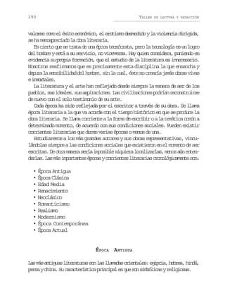 190

TALLER

DE LECTURA Y REDACCIÓN

valores como el éxito económico, el erotismo desmedido y la violencia dirigida,
s h m n s r c a ol o r l t r r a
e a eopeid a ba ieai.
Es cierto que se trata de una época tecnócrata, pero la tecnología es un logro
del hombre y está a su servicio, no viceversa. Hay quien considera, poniendo en
evidencia su propia formación, que el estudio de la literatura es innecesario.
Nosotros reafirmamos que es precisamente esta disciplina la que ensancha y
depura la sensibilidad del hombre, sin la cual, éste no crearía jamás obras vivas
ei m r a e .
notls
La literatura y el arte han reflejado desde siempre la manera de ser de los
p e l s s si e l s s sa p r c o e .L sc v l z c o e p d í nr c n t u r e
ubo, u dae, u siains a iiiains ora eosris
de nuevo con el solo testimonio de su arte.
Cada época ha sido reflejada por el escritor a través de su obra. Se llama
época literaria a la que va acorde con el tiempo histórico en que se produce la
obra literaria. Se llama corriente a la forma de escribir o a la temática común a
determinado momento, de acuerdo con sus condiciones sociales. Pueden existir
corrientes literarias que duren varias épocas o menos de una.
Estudiaremos a los más grandes autores y sus obras representativas, vinculándolas siempre a las condiciones sociales que existieron en el momento de ser
e c i a .D o r m n r s r ai p s b es q i r l c l z r a ,m n sa ne t n
srts e ta aea eí moil iuea oaials eo ú ned r a .L sm si p r a t sé o a yc r i n e l t r r a c o o ó i a e t s n
els a á motne pcs orets ieais rnlgcmne o:
•
•
•
•
•
•
•
•
•
•

Época Antigua
Época Clásica
Edad Media
Renacimiento
Neoclásico
Romanticismo
Realismo
Modernismo
Época Contemporánea
Época Actual

ÉPOCA A NTIGUA
L sm sa t g a l t r t r ss nl sl a a a o i n a e :e i c a h b e ,h n ú
a á nius ieaua o a lmds retls gpi, era id,
p r ayc i a S c r c e í t c p i c p le q es ns m ó i a yr l g o a .
es hn. u aatrsia rnia s u o iblcs eiiss

 