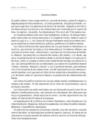 LIBRO

191

DE CONSULTA

Ltrtr hbe
ieaua era
El pueblo hebreo tiene origen semítico, procede de Arabia; penetró a Egipto y
d s u sp r g i óh c aP l s i a l t e r p o e i a d r g d p rM i é .L epé eern ai aetn, a ira rmtd, iiio o oss o
gró gran auge bajo los gobiernos de David y de Salomón. Después se dividió y
f ed s r i op rl sa i i syl sc l e sh s as rt r n z d p re i p r od
u etud o o sro o ado at e iaiao o l mei e
Roma. Su capital, Jerusalén, fue devastada por Tito en el año 70 de nuestra era.
L l t r t r h b e t e ec m l b of n a e t ll B b i .E A t g oT s a
a ieaua era in oo ir udmna a ila l niu etmento reúne todos los libros anteriores a la llegada de Cristo, desde el siglo X
V
h s ae s g oV a C L sl b o d lA t g oT s a e t e c i o e h b e a t at l il I . . o irs e niu etmno srts n ero ni
g os c a i i a e l b o h s ó i o ,p é i o ,p o é i o yf l s f c - o a e .
u e lsfcn n irs itrcs otcs rftcs ioóiomrls
Los libros históricos más importantes son los que forman el Pentateuco: el
Levítico, que contiene las leyes y ritos observados por los hebreos; Números, que
contiene el primer censo; Deuteronomio, cuya base son los discursos de Moisés;
el Génesis, que describe la creación del mundo y del hombre, y el Éxodo, que
narra la peregrinación de los hebreos desde la salida de Egipto y el paso por el
Mar Rojo, hasta la llegada al Monte Sinaí donde Moisés entrega las tablas de la
l y L sl b o p o é i o s nl sd s i a o al sc n o d l sp o e a m y r s
e. o irs rftcs o o etnds o ats e o rfts aoe
(Isaías, Jeremías, Ezequiel y Daniel) y los 12 profetas menores, para mantener
v v l f r l g o a d s s c m a r o a . L s m s i p r a t s s n Las lamentacioia a e eiis e u optits o á motne o
nes de Jeremías, en el que narra el dolor de ver convertida a Jerusalén en ruinas,
y el de Daniel sobre el cautiverio hebreo y la predicción del advenimiento del
Msa.
eís
Los libros filosófico-morales son los que reúnen normas y enseñanzas para la
conducta del hombre. El más importante es El libro de los proverbios, que se
atribuye a Salomón.
Los libros poéticos están realizados con una forma poética particular de los
hebreos llamada paralelismo, que consiste en contraponer dos ideas para que
surja un pensamiento. Están escritos en verso. Los más importantes son Los
s l o ,E l b od J byE c n a d l sc n a e .
ams l ir e o l atr e o atrs
La segunda parte de la Biblia es el Nuevo Testamento; está formado por los
l b o h s ó i o :E a g l o ,H c o d l sa ó t l s l sl b o f l s f c - o a e :
irs itrcs vneis ehs e o psoe; o irs ioóiomrls
E í t l s yl sp o é i o :A o a i s s
psoa, o rftcs pclpi.
E c n a d l sc n a e s l a r b y aS l m n h j d lr yD v d c n c d
l atr e o atrs e e tiue aoó, io e e ai, ooio
c m e R y S b o. S d s i g i p r s m d d i p r i j s i i . E c n a d l s
oo l e ai e itnuó o u oo e matr utca l atr e o
cantares es un poema extenso de carácter erótico escrito en forma de diálogo.
T e et e i t r r t c o e :
in rs nepeains

 