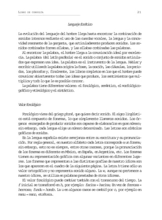 LIBRO

21

DE CONSULTA

Lnuj fntc
egae oéio
La evolución del lenguaje del hombre llega hasta encontrar la combinación de
sonidos internos mediante el uso de las cuerdas vocales, la lengua y la concavidad resonante de la garganta, que articuladamente producen sonidos. Los sonidos combinados forman sílabas, y las sílabas combinadas las palabras.
Al encontrar la palabra, el hombre llega a la comunicación i
deal por excelencia. La palabra (del latín parábola) es el sonido o conjunto de sonidos articulados que expresan una idea. La palabra es el instrumento de la lengua. Hablar y
e c i i u i i a d l p l b ao i i al f a e l o a i n l sc á s l s l sp r o
srbr tlzno a aar rgn a rs, a rcó, a luua, o eidos, los párrafos y, finalmente, los libros completos en los que el hombre puede
comunicar abiertamente todas las ideas que produce, los sentimientos que mult p i ayt d l q el e p s b ec n c r
ilc oo o u e s oil ooe.
L p l b at e ed f r n e v l r s e f n l g c ,s m n i o e m r o ó i o
a aar in ieets aoe: l ooóio eátc, l oflgcg á i oye i o ó i oye s n á t c .
rfc tmlgc l itcio

V l rf n l g c
ao ooóio
F n l g c v e e d l g i g p o é, q e q i r d c r s n d . E s g o l n ü s i
ooóio in e reo hn u uee ei oio l in igítco está compuesto de fonemas, lo que simplemente llamamos sonidos. Los órganos encargados de producir sonidos son capaces de elaborarlos en gran número;
sin embargo, cada lengua elige un número determinado. Las letras son símbolos
gáio d snds
rfcs e oio.
En la lengua española existe semejanza entre su escritura y su pronunciación. Por regla general, en nuestro alfabeto cada letra corresponde a un fonema;
sin embargo, esto no es siempre, entre otras razones, porque la pronunciación
de los fonemas es diferente en México, en España, en Argentina, etc. Los fonemas
tienen su representación gráfica con algunas variantes en diferentes lugares. Los fonemas que representan a las distintas grafías de nuestro idioma son
los que aparecen en el cuadro de la siguiente página. La letra h tiene sólo un
valor ortográfico y no representa sonido alguno. La w, aunque no pertenece a
nuestro idioma, se utiliza en palabras prestadas de otros idiomas.
El valor fonológico puede cambiar también con el transcurso del tiempo. La
f inicial se transformó en h, por ejemplo: farina = harina; En vez de fermosa =
hermosa; fundu = hondo. La u en algunos casos se cambió por o, por ejemplo en
manu = mano, etcétera.

 