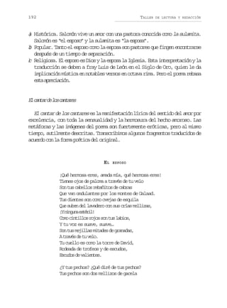 192

TALLER

DE LECTURA Y REDACCIÓN

a Histórica. Salomón vive un amor con una pastora conocida como la sulamita.
)
Salomón es “el esposo” y la sulamita es “la esposa”.
b Popular. Tanto el esposo como la esposa son pastores que fingen encontrarse
)
después de un tiempo de separación.
) Religiosa. El esposo es Dios y la esposa la Iglesia. Esta interpretación y la
c
traducción se deben a fray Luis de León en el Siglo de Oro, quien le da
implicación mística en notables versos en octava rima. Pero el poema rebasa
et arcain
sa peicó.

E c n a d l sc n a e
l atr e o atrs
El cantar de los cantares es la manifestación lírica del sentido del amor por
excelencia, con toda la sensualidad y la hermosura del hecho amoroso. Las
metáforas y las imágenes del poema son fuertemente eróticas, pero al mismo
tiempo, sutilmente descritas. Transcribimos algunos fragmentos traducidos de
acuerdo con la forma poética del original.

EL

ESPOSO

¡Qué hermosa eres, amada mía, qué hermosa eres!
Tienes ojos de paloma a través de tu velo
Son tus cabellos rebañitos de cabras
Que van ondulantes por los montes de Galaad.
Tus dientes son como ovejas de esquila
Que suben del lavadero con sus crías mellizas,
¡ n n u ae t r l
Y ign séi!
C m c n i l sr j ss nt sl b o ,
oo itlo oo o u ais
Y tu voz es suave, suave…
Son tus mejillas mitades de granadas,
At a é d t v l .
rvs e u eo
Tu cuello es como la torre de David,
Rodeada de trofeos y de escudos,
E c d sd v l e t s
suo e aine.
¿Y tus pechos? ¿Qué diré de tus pechos?
Tus pechos son dos mellizos de gacela

 