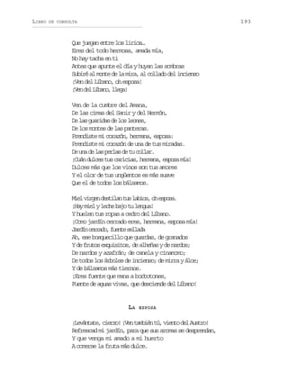 LIBRO

193

DE CONSULTA

Que juegan entre los lirios…
Eres del todo hermosa, amada mía,
No hay tacha en ti
Antes que apunte el día y huyan las sombras
Subiré al monte de la mira, al collado del incienso
¡Ven del Líbano, oh esposa!
¡ e d lL b n ,l e a
Vn e íao lg!
Ven de la cumbre del Amana,
De las cimas del Sanir y del Hermón,
De las guaridas de los leones,
De los montes de las panteras.
Prendiste mi corazón, hermana, esposa:
Prendiste mi corazón de una de tus miradas.
D u ad l sp r a d t c l a .
e n e a els e u olr
¡Cuán dulces tus caricias, hermana, esposa mía!
Dulces más que los vinos son tus amores
Y el olor de tus ungüentos es más suave
Que el de todos los bálsamos.
M e v r e d s i a t sl b o ,o e p s .
il ign etln u ais h soa
¡Hay miel y leche bajo tu lengua!
Y huelen tus ropas a cedro del Líbano.
¡Como jardín cerrado eres, hermana, esposa mía!
Jrí crao fet slaa
adn erd, une eld
Ah, ese bosquecillo que guardas, de granados
Y de frutos exquisitos, de alheñas y de nardos;
De nardos y azafrán; de canela y cinamomo;
De todos los árboles de incienso; de mirra y áloe;
Y de bálsamos más tiernos.
¡Eres fuente que mana a borbotones,
Fuente de aguas vivas, que desciende del Líbano!

LA

ESPOSA

¡ e á t t ,c e z !¡ e t m i nt ,v e t d lA s r !
Lvnae iro Vn abé ú ino e uto
Refrescad mi jardín, para que sus aromas se desprendan,
Y que venga mi amado a mi huerto
A comerse la fruta más dulce.

 
