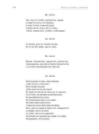 194

TALLER

EL

DE LECTURA Y REDACCIÓN

ESPOSO

Voy, voy a mi jardín, hermana mía, esposa
A coger mi mirra y mi bálsamo;
A comer la miel virgen del panal,
A beber de mi vino y de mi leche…
¡Venid, amigos míos, y bebed, y embriagaos!

LA

ESPOSA

Yo dormía, pero mi corazón velaba.
Es la voz del amado, que me llama.

EL

ESPOSO

Ábreme, hermana mía, esposa mía, paloma mía,
Inmaculada mía, que está mi frente llena de rocío,
Y la noche ha blanqueado mis cabellos.

LA

ESPOSA

Me he quitado la ropa, estoy desnuda,
¿Cómo volver a vestirme?
Me he lavado los pies,
¿Cómo ensuciarlos de nuevo?
Mi amado ha metido su mano por el agujero
D l l a e m se t a a s e t e e i r n
e a lv: i nrñs e srmceo,
M a m d s a l c óa o r e
i la eflei l íl.
Me levanté para abrir a mi amado;
Mis manos destilaban mirra
Y exquisita mirra destilaban mis dedos.
Abrí… pero mi amado se había ido, desapareció.
Le busqué, mas no le hallé.
Le llamé, mas no me respondió.
Halláronme los guardas que rondan la ciudad,
Me golpearon, me hirieron,

 