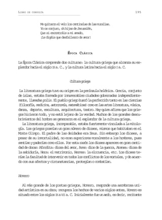 LIBRO

195

DE CONSULTA

M q i a o e v l l sc n i e a d l sm r l a .
e utrn l eo o etnls e a uals
Yo os conjuro, oh hijas de Jerusalén,
Que si encontráis a mi amado,
¡Le digáis que desfallezco de amor!

ÉPOCA CLÁSICA
La Época Clásica comprende dos culturas: la cultura griega que alcanza su esp e d r h c a e s g o I a C , y l c l u a l t n h c a e s g oI a C
lno ai l il X . . a utr aia ai l il . .

C l u ag i g
utr rea
La literatura griega tuvo su origen en la península helénica. Grecia, conjunto
de islas, estaba formada por innumerables ciudades gobernadas independientem n e l a a a polis. E p e l g i g b s ó l p r e c ó t n o e l s c e c a
et, lmds
l ubo reo uc a efcin at n a inis
( i o o í ,m d c n ,a t o o í ,m t m t c s c m e l sa t sl t r t r ,m s c ,
flsfa eiia srnma aeáia) oo n a re ieaua úia
danza, deporte, escultura, arquitectura, teatro. Hay quien afirma que los griegos hicieron todo, y no está lejano de la verdad. Muchos de los grandes descubrimientos del hombre se generaron en el esplendor de la cultura griega.
La literatura griega, incomparable, estaba fuertemente vinculada a la mitología. Los griegos poseían un gran número de dioses, mismos que habitaban en el
Monte Olimpo. El padre de las deidades era Zeus. Sin embargo los dioses, a
pesar de su inmortalidad, no eran superiores moralmente a los hombres, pues
sentían y padecían como ellos. Por esta razón los dioses aparecen en gran cantidad de obras: Afrodita: diosa del amor, Ares: dios de la guerra, Atenea: diosa de
la sabiduría, Hera: el matrimonio, Hermes: la elocuencia, etc. Los dioses ten a l f c l a d i t r e i e t d sl sc n l c o d l sm r a e ,yd a u r
ín a autd e nevnr n oo o ofits e o otls e cedo con sus afectos y circunstancias, protegían o combatían.

Homero
Al más grande de los poetas griegos, Homero, responde una asombrosa unidad artística en su obra; recupera los hechos de varios siglos antes, Homero es
s t a oe t el ss g o I aV I a C I i i l e t f eu a d ,e d c r r c t n e
iud nr o ils X I . . ncamne u n eo s ei, eiat

 