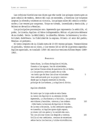 LIBRO

197

DE CONSULTA

Las crónicas históricas nos dicen que más tarde los griegos construyen un
gran caballo de madera, dentro del cual se esconden, y mientras los troyanos
aceptan la ofrenda y celebran su victoria, los griegos salen del caballo a medianoche y los vencen por sorpresa. Troya es tomada, incendiada y destruida, y
Helena es devuelta a Menelao.
Los principales personajes son: Agamemnón que representa la ambición, el
p d r l t r n a A u l s e h r ei d s e s b e H c o :e p t i t d f n o
oe, a iaí; qie: l éo nipnal; étr l aroa eesr
de su ciudad; Paris: la debilidad y la cobardía; Helena: la hermosura y la volubilidad; Andrómaca: la fidelidad de la esposa; Príamo: el amor del padre;
Mnlo e peet.
eea: l rtxo
El texto completo de La Ilíada costa de 15 693 versos griegos. Transcribimos
el preludio, versos uno al cinco, y los versos 320 al 425 de la primera rapsodia:
A u l sa r v a o e t a l d ( 9 9 d le c i o m x c n A f n oR y s( 8 9
qie gaid, n rsao 14) e srtr eiao los ee 1816)
90.
P RELUDIO
C n ad o a l c l r d A u l se P l d ,
at is, a óea e qie l eia
funesta a los aqueos, haz de calamidades,
que tantas fieras almas de guerreros dio al Hades,
y a los perros y aves el pasto de su vida
–en tanto que de Zeus las altas voluntades
iban adelantando por su propio camino–
desde que la disputa enemistó al Atrida,
príncipe de los hombres, y a Aquiles el divino.

5

Aquiles ofendido
En tanto que la tropa anda en esta faena
su lance con Aquiles ni su amenaza olvida
Agamemnón, y a Euríbates y a Taltibio, los prestos
servidores y heraldos, convoca y les ordena:
—Idme hasta la barraca de Aquiles el Pelida;
de la mano a Briseida, la del semblante apuesto,
me traeréis; si Aquiles opone algún reparo,
yo mismo iré con gente y le saldrá más caro.
Tal con altivas voces los despide y conmina.
Orilla al mar cambiante, remisos se encaminan
ambos hacia los barcos y toldos mirmidónicos.

320

325

 