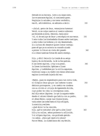 198

TALLER

DE LECTURA Y REDACCIÓN

Sentado en su barraca, junto a su negra nave,
l sv a e c r eA u l s e c n i e t g a e
o e cras qie, l otnne rv.
Perplejos lo saludan y con temor recóndito,
mas él, adivinándolos, se adelanta a decir:
—¡Salud, gente de Zeus, mensajeros humanos!
Venid, no es culpa vuestra si vuestro soberano
p rB i e d o e v a P t o l ,h z as l r
o rsia s ní. arco al ai
–tú, el de estirpe de Zeus– y entrégala en sus manos.
Y ante todos los bienhadados dioses sedme testigos,
y ante todos los hombres y el rey desatentado,
si a la hora del desastre quiere contar conmigo;
pues sé que ya no acierta su corazón airado
a prever lo futuro en vista del pasado
n al b a n e t a f o a d la a t e e i o
i irr usrs lts e slo nmg.
Dijo, y dócil Patroclo la tienda de su amigo
b s ayd c nB i e d ,l d l f zg s o a
uc a o rsia a e a a uts.
A las naves aquivas, y muy a su pesar,
l l e a l sh r l o .A á t s al o a
a lvn o eads prae lrr
Aquiles, y tumbándose por la orilla espumosa,
mientras ruega a su madre con manos anhelosas
e p o al e v n d l j n ad lm r
xlr a niaa eaí e a:
—Madre, pues me engendraste para tan corta vida,
el Olímpico Zeus que por las cumbres truena
debiera protegerme, y en cambio me condena
con su olvido al ultraje de Agamemnón Atrida,
cuyo poder me roba la recompensa suma.
Así dijo entre lágrimas. Le oye la augusta madre
desde el abismo húmedo que habita con su padre,
el añoso Nereo; surge cual blanca bruma,
v e as b el so d sh s ae h j a l g d ,
ul or a na at l io fiio
l a a i i ye c a a
o crca xlm:
—¿Qué dolor te ha vencido,
hijo, qué te conturba? ¿Por qué tu alma llora?
Dilo y no calles, ambos probemos tu aflicción.
Y el alígero Aquiles, con profundo gemido:
—Lo sabes. ¿Para qué repetirlo ahora?
Fue en Tebas, la ciudad sacra del rey Eetión.

330

335

340

345

350

355

360

 