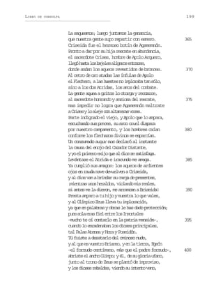 LIBRO

199

DE CONSULTA

La saqueamos; luego juntamos la ganancia,
que nuestra gente supo repartir con esmero.
Criseida fue el hermoso botín de Agamemnón.
Pronto a dar por su hija rescate en abundancia,
el sacerdote Crises, hombre de Apolo Arquero,
l e óh s al sb j l sa í e o e t n e ,
lg at o aee lgrs nocs
donde andan los aqueos revestidos de bronces.
Al cetro de oro atadas las ínfulas de Apolo
e F e h r ,al sh e t sn i p o a at ns l ,
l lceo a use o mlrb a óo
sino a los dos Atridas, los amos del combate.
La gente aquea a gritos lo otorga y reconoce,
al sacerdote honrando y ansiosa del rescate,
mas impedir no logra que Agamemnón maltrate
aC i e yl a e ec na t n r sv c s
rss o lj o laea oe.
Parte indignado el viejo, y Apolo que lo ampara,
escuchando sus preces, su arco cruel dispara
por nuestro campamento, y los hombres caían
conforme los flechazos divinos se esparcían.
Un consumado augur nos declaró al instante
la causa del enojo del Cazador Distante,
yy e p i e oe i oq ea d o s s t s a a
o l rmr xj u l is e aifg.
Levántase el Atrida e iracundo me amaga.
Ya cumplió sus amagos: los aqueos de ardientes
ojos en rauda nave devuelven a Criseida,
y al dios van a brindar su carga de presentes,
¡ i n r su o h r l o ,v o a d m sr a e ,
meta ns eads ilno i els
si antes me la dieron, me arrancan a Briseida!
Presta amparo a tu hijo y muestra lo que vales,
y al Olímpico Zeus lleva tu imploración,
ya que en palabras y obras le has dado protección;
p e s l e a f e e t el sI m r a e
us oa rs il nr o notls
–mucho te oí contarlo en la patria mansión–,
cuando lo encadenaban los dioses principales,
tal Palas Atenea y Hera y Poseidón.
Tú fuiste a desatarlo del ominoso nudo,
ya q ee v e t oB i r o ye l t e r ,E e n
l u s usr rae, n a ira gó
–el forzudo centímano, más que el padre forzudo–,
abriste el ancho Olimpo; y él, de su gloria ufano,
junto al trono de Zeus se plantó de improviso,
yl sd o e r b l e ,v e d s i t n ov n ,
o iss eeds ino u net ao

365

370

375

380

385

390

395

400

 