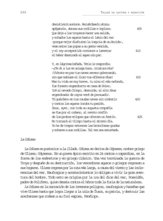 200

TALLER

DE LECTURA Y REDACCIÓN

desistieron sumisos. Recuérdaselo ahora;
apégatele, abraza sus rodillas e implora:
Que deje a los troyanos hacer una salida,
y echados los aqueos hasta el labio del mar
–porque mejor disfruten la inepcia de su Atrida–,
vean entre las popas a su gente vencida,
y el rey arrepentido comience a lamentar
el haber desairado al aqueo sin par.
Y e l g i a b ñ d ,T t sl r s o d a
, n árms aaa ei e epní:
—¿Te di a luz en aciaga hora, criatura mía?
¡Viérate en paz tus naves sereno gobernando,
sin que nublase el lloro tus efímeros días!
Mas tu vida es muy breve, tu sino el más nefando,
fue funesto engendrarte en casa de Peleo.
Iré al nevado Olimpo, descuida; al alto Zeus
engendrador de rayos veré de persuadir.
Tú guárdate en tus raudas naves sin combatir
y contra los aqueos incuba tu pasión.
Zeus, ayer, con toda su augusta compañía
se fue por el océano, al remoto confín
de los probos etíopes que ofrecen un festín.
No tornará al Olimpo hasta el doceno día.
Yo he de trepar entonces las broncíneas gradas
y echarme a sus rodillas. Tal vez sea escuchada.

405

410

415

420

425

La Odisea
La Odisea es posterior a La Ilíada. Odisea se deriva de Odyssea; nombre griego
de Ulises; Odysseus. Es un poema épico escrito en 24 cantos o rapsodias, en la
forma de los exámetros y en griego clásico. Una vez terminada la guerra de
Troya y después de su destrucción, los vencedores aqueos o griegos regresan a
s sh g r s U i e r g e ap rl r t m sl r a ac u ad lv e t yl si c e
u oae. lss ers o a ua á ag, as e ino a nlmencias del mar. Naufragios y acontecimientos lo obligan a vivir la gran aventura del hombre. Todo esto se origina por la ira del dios del mar, Poseidón,
padre de Polifemo, quien desata contra el héroe toda la furia de la naturaleza.
La Odisea es la narración de los inmensos peligros, naufragios y hazañas que
vive Ulises hasta que logra llegar a la isla de Ítaca, su patria, y destruir las
acechanzas que rodean a su fiel esposa, Penélope.

 