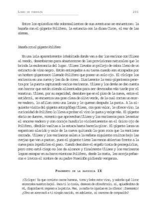 LIBRO

201

DE CONSULTA

Entre los episodios más sobresalientes de sus aventuras se encuentran: la
hazaña con el gigante Polifemo, la estancia con la diosa Circe, el mar de las
srns
iea.

H z ñ c ne g g n eP l f m
aaa o l iat oieo
En una isla aparentemente inhabitada donde van a dar los marinos con Ulises
al mando, desembarcan para abastecerse de las provisiones naturales que le
brinda la exuberancia del lugar. Ulises llevaba un pellejo de cabra lleno de un
extracto de vino negro. Están entregados a su tarea cuando son atrapados por
un hombre gigantesco llamado Polifemo que posee un solo ojo. El cíclope los
encierra en una cueva y les da de comer. Diariamente la mano gigantesca penetra por la puerta capturando varios marineros. Ulises y los demás se dan cuenta
con horror que están siendo alimentados para ser devorados más tarde por el
monstruo. Ulises, por su sagacidad, descubre que en el piso de la cueva, entre el
estiércol, se encuentra una gran clava de olivo verde, de la cual cortan un enorme madero, lo afilan como una lanza y le queman después la punta. A la sig i n ev s t d lg g n ea t o ó a oU i e ,c ng a v l r l o r c v n .L
uet iia e iat nrpfg lss o rn ao, e fee io a
curiosidad de Polifemo lo lleva a probar el vino le gusta y exige más. El gigante
ebrio se duerme, momento que aprovechan Ulises y los marineros para levantar
el enorme madero y con coraje hundirlo violentamente en el único ojo de
Polifemo, dándole vueltas a la estaca hasta hacerla girar. El gigante lanza un
espantoso alarido y sale de la cueva quitando la gran roca que la mantiene
cerrada. Ulises y los marineros salen a la mañana siguiente ocultos bajo las
ovejas que van a pastar, pues el gigante tiene las manos abiertas frente a la
cueva para impedirles el paso. Cuando descubre el engaño trata de perseguirlos,
pero como está ciego no les da alcance y finalmente Ulises y los marineros
logran escapar en su barco mientras Polifemo, desde la costa, les arroja peñascos e invoca el nombre de su padre Poseidón pidiendo venganza.
FRAGMENTO

DE LA RAPSODIA

IX

¡Cíclope! Ya que comiste carne humana, toma y bebe este vino, y sabrás qué licor
e c r a an e t ob j l P r t l t a a d s o od o r c r e o s ,a i d n o ed
nerb usr ae. aa i o rí, ees e feétl, i paádt e
m ,d s o í sm r g e oal p t i .M s ¡ n d et i u l se l c l r !¡ n e s t !
í ipna i ers a ara a, a ai e gaa n a óea Isnao
¿Cómo se acercará a ti ningún nacido, en adelante, si careces de compasión?

 