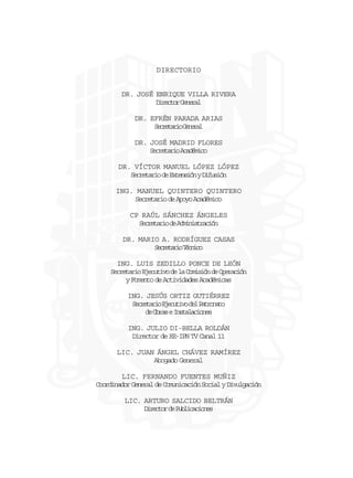 DIRECTORIO

DR. JOSÉ ENRIQUE VILLA RIVERA
Drco Gnrl
ietr eea
DR. EFRÉN PARADA ARIAS
Sceai Gnrl
ertro eea
DR. JOSÉ MADRID FLORES
Sceai Aaéio
ertro cdmc
DR. VÍCTOR MANUEL LÓPEZ LÓPEZ
S c e a i d E t n i nyD f s ó
ertro e xesó iuin
ING. MANUEL QUINTERO QUINTERO
Secretario de Apoyo Académico
CP RAÚL SÁNCHEZ ÁNGELES
Sceai d Amnsrcó
ertro e diitain
DR. MARIO A. RODRÍGUEZ CASAS
Sceai Tcio
ertro énc
ING. LUIS ZEDILLO PONCE DE LEÓN
Secretario Ejecutivo de la Comisión de Operación
y Fomento de Actividades Académicas
ING. JESÚS ORTIZ GUTIÉRREZ
S c e a i E e u i od lP t o a o
ertro jctv e arnt
d O r seI s a a i n s
e ba ntlcoe
ING. JULIO DI-BELLA ROLDÁN
Director de XE-IPN TV Canal 11
LIC. JUAN ÁNGEL CHÁVEZ RAMÍREZ
Abogado General
LIC. FERNANDO FUENTES MUÑIZ
Coordinador General de Comunicación Social y Divulgación
LIC. ARTURO SALCIDO BELTRÁN
Drco d Pbiains
ietr e ulccoe

 