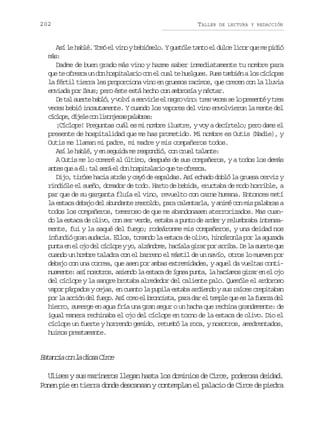 202

TALLER

DE LECTURA Y REDACCIÓN

Así le hablé. Tomó el vino y bebióselo. Y gustóle tanto el dulce licor que me pidió
ms
á:
Dadme de buen grado más vino y hazme saber inmediatamente tu nombre para
q et o r z au d nh s i a a i c ne c a t h e g e .P e t m i nal sc c o e
u e fec n o optlro o l ul e ulus us abé o ílps
la fértil tierra les proporciona vino en gruesos racimos, que crecen con la lluvia
enviada por Zeus; pero éste está hecho con ambrosía y néctar.
D t ls e t h b ó yv l ías r i l e n g ov n :t e v c ss l p e e t yt e
e a ure al, ov evre l er io rs ee e o rsné rs
veces bebió incautamente. Y cuando los vapores del vino envolvieron la mente del
c c o e d j l c nl s n e a p l b a :
ílp, íee o iojrs aars
¡Cíclope! Preguntas cuál es mi nombre ilustre, y voy a decírtelo; pero dame el
presente de hospitalidad que me has prometido. Mi nombre es Outis (Nadie), y
Outis me llaman mi padre, mi madre y mis compañeros todos.
Así le hablé, y en seguida me respondió, con cruel talante:
A Outis me lo comeré al último, después de sus compañeros, y a todos los demás
a t sq eaé :t ls r e d nh s i a a i q et o r z a
ne u l a eá l o optlro u e fec.
Dijo, tiróse hacia atrás y cayó de espaldas. Así echado dobló la gruesa cerviz y
rindióle el sueño, domador de todo. Harto de bebida, eructaba de modo horrible, a
par que de su garganta fluía el vino, revuelto con carne humana. Entonces metí
la estaca debajo del abundante rescoldo, para calentarla, y animé con mis palabras a
todos los compañeros, temeroso de que me abandonasen aterrorizados. Mas cuando la estaca de olivo, con ser verde, estaba a punto de arder y relumbraba intensamente, fui y la saqué del fuego; rodeáronme mis compañeros, y una deidad nos
infundió gran audacia. Ellos, tomando la estaca de olivo, hincáronla por la aguzada
p n ae e o od lc c o eyy ,a z n o e h c a ag r rp ra r b .D l s e t q e
ut n l j e ílp o ládm, aíl ia o ria e a ure u
cuando un hombre taladra con el barreno el mástil de un navío, otros lo mueven por
debajo con una correa, que asen por ambas extremidades, y aquel da vueltas continuamente: así nosotros, asiendo la estaca de ígnea punta, la hacíamos girar en el ojo
del cíclope y la sangre brotaba alrededor del caliente palo. Quemóle el ardoroso
vapor párpados y cejas, en cuanto la pupila estaba ardiendo y sus raíces crepitaban
p rl a c ó d lf e o A íc m e b o c s a p r d re t m l q ee l f e z d l
o a cin e ug. s oo l rnit, aa a l epe u s a ura e
hierro, sumerge en agua fría una gran segur o un hacha que rechina grandemente: de
igual manera rechinaba el ojo del cíclope en torno de la estaca de olivo. Dio el
cíclope un fuerte y horrendo gemido, retumbó la roca, y nosotros, amedrentados,
huimos prestamente.

E t n i c nl d o aC r e
saca o a is ic
Ulises y sus marineros llegan hasta los dominios de Circe, poderosa deidad.
Ponen pie en tierra donde descansan y contemplan el palacio de Circe de piedra

 
