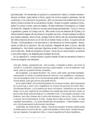 LIBRO

DE CONSULTA

203

pulimentada. Se encaminan al palacio y encuentran lobos y leones encantados por la diosa. Oyen cantar a Circe, quien los invita a pasar y sentarse. Les da
un potaje y los convierte en puercos. Sólo un marinero de nombre Euríloco no
e t ayc r eaa i a d l s t a i naU i e .U i e v ap d rc e t saC r e
nr or vsr e a iucó lss lss a ei una ic,
quien lo invita a comer; pero no acepta. Ulises comienza a intrigarla y a llamar
su atención. Después la cautiva con sus narraciones prodigiosas. Circe lo invita
a quedarse y pasar un tiempo con él. Más tarde Circe se enamora de Ulises y le
ofrece hacerlo esposo de una diosa si se queda con ella. Ulises rechaza la oferta
por muchas razones; entre ellas, porque todo el mérito de las valerosas hazañas
del héroe dejaría de serlo si en vez de un hombre fuera un dios. A la petición de
Ulises, Circe perdona a los marineros y les devuelve su forma humana. Permanecen un año en el palacio. En una ocasión, después de amar a Circe, decide
abandonarla. Vertiendo copiosas lágrimas acude Circe a despedirlos hasta la
orilla del mar, donde se encuentra la nave. Circe ata al oscuro bajel un carnero
y una oveja negra y se despide para siempre de ellos.
De la rapsodia X, transcribimos la parte donde Ulises se encuentra frente a
C r e s n a e t sus manjares.
i c i c p ar
¿Por qué, Odiseo, permaneces así, como un mudo, y consumes tu ánimo, sin tocar la
comida ni la bebida? Sospechas que haya algún engaño, y has de desechar todo
temor, pues ya te presté solemne juramento.
A ís e p e ó yl r p s d c e d :¡ h C r e ¿ u lv r n q ef e er z n b e
s e xrs, e eue iino O, ic! Cá aó, u us aoal,
osara probar la comida y la bebida antes de libertar a los compañeros y contemplarlos con sus propios ojos? Si me invitas de buen grado a beber y a comer, suelta a mis
fieles amigos, para que con mis ojos pueda verlos.
D t ls e t h b é C r es l ód lp l c oc nl v r e l m n ,a r ól sp e t s
e a ure al. ic ai e aai o a aa n a ao bi a ura
de la pocilga y sacó a mis compañeros en figura de puercos de nueve años.
Colocáronse delante, y ella anduvo por entre los mismos, untándolos con una nueva
droga: en el acto cayeron de los miembros las cerdas que antes les hizo crecer la
perniciosa droga suministrada por la venerada Circe, y mis amigos tornaron a ser
hombres, pero más jóvenes aún y mucho más hermosos y más altos. Conociéronme,
y uno por uno me estrecharon la mano. Alzóse entre todos un dulce llanto, la casa
resonaba fuertemente, y la misma deidad hubo de apiadarse. Y deteniéndose junto
am ,d j d e t s e t l d v n e t el sd o a :
í io e sa ure a iia nr a iss
¡ a r í d ,d l n j d v n !¡ d s o f c n oe r c r o !V a o aad n et e e
Letaa e iae iio Oie, eud n euss e hr od ins
l v l r n v e l o i l d lm r ya t t d s c d aat e r f r e l e a al sg u
a eea ae n a rla e a, ne oo aal ira im; lvd a rtas las riquezas y los aparejos todos, y trae en seguida tus fieles compañeros…
… … … … … … … … … … … … …

 