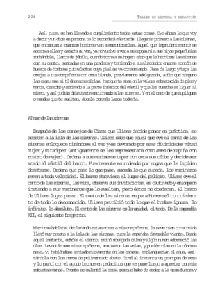 204

TALLER

DE LECTURA Y REDACCIÓN

Así, pues, se han llevado a cumplimiento todas estas cosas. Oye ahora lo que voy
ad c ryu d o e p r o at l r c r a ám st r e L e a á p i e oal ss r n s
ei n is n esn e o eodr á ad. lgrs rmr a iea,
que encantan a cuantos hombres van a encontrarlas. Aquel que imprudentemente se
a e c ae l sye c c as v z y n v e v av ras e p s n as sh j sp q e u l s
cra la suh u o, a o ule e u soa i u io euñeo
r d á d l ,l e o d j b l ,c a d t r aas h g r s n q el h c i a l ss r n s
oenoe lns e úio uno on u oa: io u e ehzn a iea
con su canto, sentadas en una pradera y teniendo a su alrededor enorme montón de
huesos de hombres putrefactos cuya piel se va consumiendo. Pasa de largo y tapa las
orejas a tus compañeros con cera blanda, previamente adelgazada, a fin que ninguno
l so g ;m ss t d s a e o r a ,h zq et a e e l v l r e b r a i nd p e y
a ia a i ú eers íls a u e tn n a eea maccó e is
m n s d r c oya r m d al p r ei f r o d lm s i yq el sc e d ss l g e a
ao, eeh riao a at neir e átl u a ura e iun l
mismo, y así podrás deleitarte escuchando a las sirenas. Y en el caso de que supliques
o mandes que te suelten, átenle con más lazos todavía.

E m rd l ss r n s
l a e a iea
Después de los consejos de Circe que Ulises decide poner en práctica, se
acercan a la isla de las sirenas. Ulises sabe que aquel que oye el canto de las
sirenas enloquece tirándose al mar y es devorado por esas divinidades mitad
mujer y mitad pez (antiguamente se les representaba como aves de rapiña con
rostro de mujer). Ordena a sus marineros tapar con cera sus oídos y decide ser
atado al mástil del barco. Fuertemente es rodeado por sogas que le impiden
desatarse. Ordena que pase lo que pase, suceda lo que suceda, los marineros
remen a toda velocidad. El barco atraviesa el lugar del peligro. Ulises oye el
c n od l ss r n s l sm r ,o s r as si v t c o e ,e c u i a oye l q e e
at e a iea, a ia bev u niains s atvd nouc
instando a sus marineros que lo suelten, pero éstos no obedecen. El barco
de Ulises logra pasar. El canto de las sirenas es para Homero el conocimiento de todo lo desconocido. Ulises percibió todo lo que el hombre ignora, lo
i f n t ,l a s l t .E c n od l ss r n se l u i a ;e t d .D l r p o i
niio o bouo l at e a iea s a ndd l oo e a asda
X I e s g i n ef a m n o
I, l iuet rget:
Mientras hablaba, declarando estas cosas a mis compañeros, la nave bien construida
llegó muy presto a la isla de las sirenas, pues la empujaba favorable viento. Desde
aquel instante, echóse el viento, reinó sosegada calma y algún numen adormeció las
olas. Levantáronse mis compañeros, amainaron las velas, y pusiéronlas en la cóncava
nave, y, habiéndose sentado nuevamente en los bancos, emblanquecían el agua, agitándola con los remos de pulimentado abeto. Tomé al instante un gran pan de cera
y lo partí con el agudo bronce en pedacitos que me puse luego a apretar con mis
robustas manos. Pronto se calentó la cera, porque hubo de ceder a la gran fuerza y

 