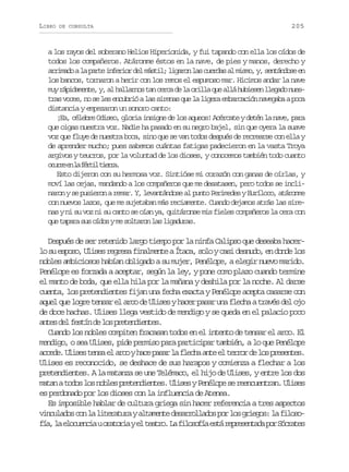 LIBRO

DE CONSULTA

205

a los rayos del soberano Helios Hiperionida, y fui tapando con ella los oídos de
todos los compañeros. Atáronme éstos en la nave, de pies y manos, derecho y
a r m d al p r ei f r o d lm s i ;l g r nl sc e d sa m s o y s n á d s e
riao a at neir e átl iao a ura l im, , etnoe n
los bancos, tornaron a herir con los remos el espumoso mar. Hicimos andar la nave
m yr p d m n e y a h l a n st nc r ad l o i l q ea l h b e e l e a on e u áiaet, , l alro a ec e a rla u lá uisn lgd us
tras voces, no se les encubrió a las sirenas que la ligera embarcación navegaba a poca
distancia y empezaron un sonoro canto:
¡Ea, célebre Odiseo, gloria insigne de los aqueos! Acércate y detén la nave, para
que oigas nuestra voz. Nadie ha pasado en su negro bajel, sin que oyera la suave
voz que fluye de nuestra boca, sino que se van todos después de recrearse con ella y
de aprender mucho; pues sabemos cuántas fatigas padecieron en la vasta Troya
argivos y teucros, por la voluntad de los dioses, y conocemos también todo cuanto
our e l fri ter.
cre n a étl ira
Esto dijeron con su hermosa voz. Sintióse mi corazón con ganas de oírlas, y
moví las cejas, mandando a los compañeros que me desatasen, pero todos se inclinaron y se pusieron a remar. Y, levantándose al punto Perimedes y Euríloco, atáronme
con nuevos lazos, que me sujetaban más reciamente. Cuando dejamos atrás las sirenas y ni su voz ni su canto se oían ya, quitáronse mis fieles compañeros la cera con
que tapara sus oídos y me soltaron las ligaduras.

Después de ser retenido largo tiempo por la ninfa Calipso que deseaba hacerl s e p s ,U i e r g e af n l e t aÍ a a s l yc s d s u o e d n el s
o u soo lss ers iamne tc, oo ai end, n od o
nobles ambiciosos habían obligado a su mujer, Penélope, a elegir nuevo marido.
Penélope es forzada a aceptar, según la ley, y pone como plazo cuando termine
el manto de boda, que ella hila por la mañana y deshila por la noche. Al darse
cuenta, los pretendientes fijan una fecha exacta y Penélope acepta casarse con
aquel que logre tensar el arco de Ulises y hacer pasar una flecha a través del ojo
de doce hachas. Ulises llega vestido de mendigo y se queda en el palacio poco
a t sd lf s í d l sp e e d e t s
ne e etn e o rtnine.
Cuando los nobles compiten fracasan todos en el intento de tensar el arco. El
mendigo, o sea Ulises, pide permiso para participar también, a lo que Penélope
a c d .U i e t n ae a c yh c p s rl f e h a t e t r o d l sp e e t s
cee lss es l ro ae aa a lca ne l err e o rsne.
Ulises es reconocido, se deshace de sus harapos y comienza a flechar a los
pretendientes. A la matanza se une Telémaco, el hijo de Ulises, y entre los dos
m t nat d sl sn b e p e e d e t s U i e yP n l p s r e c e t a .U i e
aa oo o ols rtnine. lss eéoe e enunrn lss
es perdonado por los dioses con la influencia de Atenea.
Es imposible hablar de cultura griega sin hacer referencia a tres aspectos
v n u a o c nl l t r t r ya t m n ed s r o l d sp rl sg i g s l f l s iclds o a ieaua laet earlao o o reo: a ioo
f a l e o u n i uo a o i ye t a r .L f l s f ae t r p e e t d p rS c a e
í, a lceca rtra l eto a iooí sá ersnaa o órts

 