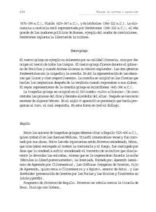 206

TALLER

DE LECTURA Y REDACCIÓN

(470-399 a.C.), Platón (429-347 a.C.), y Aristóteles (384-322 a.C.). La elocuencia u oratoria está representada por Demóstenes (384-322 a.C.), el más
grande de los oradores políticos de Atenas, ejemplo del orador de convicciones.
Demóstenes implanta la libertad de la tribuna.

Tar gig
eto reo
El teatro griego es ejemplo no solamente por su calidad literaria, sino por dar
o i e a t a r d t d sl st e p s E t a r g i g f o e ed r n ee g b e rgn l eto e oo o imo. l eto reo lrc uat l oir
no de Pericles y cuando Atenas alcanza su máximo esplendor. Los dos géneros
f n a e t l ss nl t a e i yl c m d a D a íl r p e e t c ó d l sm s a
udmnae o a rgda a oei. e h a ersnain e a ácras que lloran y ríen respectivamente. La comedia se originó en las fiestas que
hacían los campesinos después de la vendimia cuando regresaban a sus aldeas.
El mayor representante de la comedia griega es Aristófanes (445-386 a.C.).
La tragedia griega se originó en el Ditirambo —culto a Dioniso—. Un coro
cantaba las proezas del dios y danzaba alrededor del altar. Después se narraron
escenas de algunos héroes. En el siglo VI apareció un personaje que hacía preguntas al coro, el cual respondía. En esta forma se creó el diálogo.

Eqio
sul
E t el sa t r sd t a e i sg i g sd b m sc t raE q i o( 2 - 5 a C )
nr o uoe e rgda rea eeo ia sul 5546 ..,
quien combatió en las Guerras Médicas. Triunfó innumerables veces y fue coronado por sus obras. Entre las más importantes están Prometeo encadenado, héroe,
que tras haber entregado al hombre la conciencia y el fuego, fue castigado por
Zeus que lo condenó a sufrir encadenado el tormento de un buitre que diariamente le devoraba las entrañas, mismas que se le regeneraban durante la noche
( é c l s l l b r p s e i r e t ) l Orestiada f r a a p r Agamenón ( s s Hrue o ieó otromne; a
, omd o:
aei
nato de Agamenón por Clitemnestra), Las Coéforas (venganza de Orestes, hijo
de Agamenón, quien mata a Clitemnestra y a Egisto, amante de ésta), y Las
Euménides (persecución de Orestes por las Furias y las Erinias y finalmente su
j i i yp r ó )
uco edn.
Fragmento de Prometeo de Esquilo. Prometeo se rebela contra la tiranía de
Zeus. Dialoga con Océano.

 