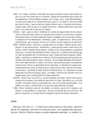 LIBRO

DE CONSULTA

207

OCÉANO. A ti vengo, Prometeo, haciendo una larga jornada en este alado monstruo,
que rijo sin otro freno que mi voluntad. Porque ten entendido que me duelo de
t sd s r c a .Ae l m o l g l s n r ;a íl j z o p r , f e ad lp r n e c ,
u egais lo e bia a age s o ug: eo ur e aetso
no hay quien tenga en mi amistad más parte que tú. Ya verás tú cómo es verdad
esto que te digo, y que no está en mi genio hablar vano y lisonjero de favores.
Conque anda; dime en qué se te puede favorecer. Jamás podrás decir que hubo
para ti un amigo más firme que el Océano.
PROMETEO. ¡Bah! ¿qué es esto? ¿También tú vienes de espectador de mis males?
¿Cómo te has atrevido a dejar la corriente de tu nombre y tus nativos y roqueros
a t o p r v n ral t e r m d ed lh e r ?¿ l g s eam c r o od m s c s ,
nrs aa ei a ira ar e iro Leat í uis e i ueo
o compasivo de mis desdichas? ¡Contempla, pues, un espectáculo! ¡Mira a este
amigo de Zeus, que le ayudó a afirmar su tiranía, de qué rigones se ve oprimido!
OCÉANO. Viéndote estoy, Prometeo, y aunque seas tan avisado, todavía quiero aconsejarte lo que estará mejor. Reconócete, y pues que hay nuevo tirano entre los
dioses, muda tú también de procederes. Porque si así lanzas ásperos y punzantes
dicterios, con estar Zeus sentado tan alto y lejos de ti, pudiera oírte de modo que
e r g rd lp e e t m ll t v e a p rj e o C n u d j e aa r g n i ,d s i
l io e rsne a e uirs o ug. oqe ea s roaca edchado, y aplícate al remedio de tu miseria. Quizá te parezca que esto que digo son
v j c s p r e t sp e i sv e e ,P o e e ,d u al n u d m s a oj c a c o a
eee; eo so rmo inn rmto e n ega eaid atnis.
Tú no eres nada humilde ni cedes a los males; antes quieres sobre los presentes
traerte otros. Mas si te aprovechas de mis lecciones, no obrarás en tu propio mal,
considerando que reina un monarca duro y nada sujeto a dar razón de sus obras.
Y ahora parto, y probaré si puedo librarte de estos males. Tú, aquiétate y no seas
demasiado atrevido de lengua; pues, ¿no sabes, discreto por extremo como sin
d s u ae e ,q ee c s i om r al l n u t m r r a
ipt rs u l atg ac a ega eeai?
PROMETEO. Dígote que eres feliz, porque después de haber osado tomar parte
conmigo en mis penas, aún estás sin que Zeus te culpe. Mas déjalo ya; no te dé
cuidado. En manera alguna le persuadirías; que no es blando de persuadir. Y tú
ándate con tiento, mirando bien no te acarree algún daño esta jornada.
OCÉANO. Mejor consejero eres de los demás, con mucho, que no de ti propio; con
hechos, no con palabras, lo atestiguo. Pero no me estorbes que corra solícito. Me
precio, me precio, sí, de que Zeus me otorgará la gracia de alzarte esta pena.

Sfce
óols
Sófocles (495-406 a.C.), 70 años fue el poeta favorito del pueblo. Escribió
más de 100 tragedias, pero sólo se conservan siete. Sus tragedias más importantes son: Electra (Electra venga a su padre Agamenón asesinado, al conducir la

 
