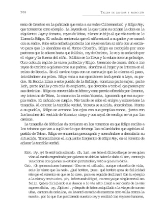 208

TALLER

DE LECTURA Y REDACCIÓN

mano de Orestes en la puñalada que mata a su madre Clitemnestra) y Edipo Rey,
que tomaremos como ejemplo. La leyenda en la que tiene su origen la obra es la
siguiente: Layo y Yocasta, reyes de Tebas, tienen un hijo al que más tarde se le
llamaría Edipo. El oráculo sentencia que el niño matará a su padre y se casará
con su madre. Ante esta nefasta profecía los reyes envían al niño con un esclavo para que lo abandone en el Monte Citerón. Edipo es recogido por unos
pastores que lo educan hasta que Polibio, rey de Corinto, lo ve y es seducido por
el vigor y la fuerza del niño. Polibio se lo lleva y lo educa como un príncipe.
Otro oráculo repite la misma profecía y Edipo, temeroso de causar daño a los
reyes de Corinto a quienes cree sus padres, abandona el hogar y se interna en el
reino de Beocia. En el camino topa con un carruaje que le cierra el paso,
iniciándose una pelea. Edipo mata a sus opositores incluyendo a Layo, su padre. En Beocia libra a este pueblo de la Esfinge, monstruo parte mujer, parte
león, parte águila y con cola de serpiente, que devoraba a todo el que pasara por
sus dominios. Edipo es convertido en héroe y como premio ofrecido por Creonte,
rey interino de Tebas, lo casan con la reina Yocasta, ignorando que era su propia madre. El oráculo se cumple. Más tarde se sabe el enigma y sobreviene la
t a e i .A c n c rl t r i l v r a ,Y c s as s i i a a o c n o e F e t
rgda l ooe a erbe edd oat e ucd, hráds. rne
a su pueblo, Edipo se arranca los ojos con sus propias manos, junto con
los broches del vestido de Yocasta; ciego y con sayal de mendigo se va por los
caminos.
La tragedia de Sófocles da comienzo en los momentos en que Edipo recibe a
los tebanos que van a suplicarle que detenga las calamidades que agobian al
pueblo de Tebas. Edipo se encuentra preocupado y acercándose a descubrir su
situación. Transcribimos el siguiente fragmento de Edipo Rey, en el momento de
a l r rl t r i l v r a .
caa a erbe edd
E I O. ¡ y a ! Y e t t d a l r d . ¡ h l z , s a é t e ú t m d a q e t v a q i n
DP A , y a s á o o c a a o O , u ! e s e l l i o í u e e u e
vino al mundo engendrado por quienes no debían haberle dado el ser, contrajo
relaciones con quienes le estaban prohibidas y mató a quien no debía.
CORO. ¡Oh generaciones humanas! Cómo en mi cálculo, aunque reboséis de vida,
sois lo mismo que la nada. ¿Qué hombre, pues, qué hombre goza de felicidad
más que el momento en que se lo cree, para en seguida declinar? Con tu ejemplo
a la vista y con tu sino, ¡oh, infortunado Edipo!, no creo ya que ningún mortal sea
feliz. Quien dirigiendo sus deseos a lo más alto llegó a ser dueño de la más
suprema dicha, ¡ay, Júpiter!, y después de haber aniquilado a la virgen de corvas
uñas, cantora de oráculos, se levantó en medio de nosotros como valla contra la
muerte, por lo que fue proclamado nuestro rey y recibió los mayores honores,

 