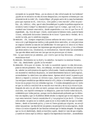 LIBRO

DE CONSULTA

209

reinando en la grande Tebas, ¿no es ahora el más infortunado de los hombres?
¿Quién se ve envuelto en más atroces desgracias y en mayores crímenes por una
a t r a i ad l v d ?¡ h i u t eE i o ¿ lp o i a i od t c s f eb s a t
lentv e a ia O, lsr dp! E rpo sl e u aa u atne
para que cayeras en él, como hijo, como padre y como marido? ¿Cómo es posib e ¡ h i f l z ,c m ,q ee s n f c n a op rt p d et p d e as p r a e
l, o, nei! óo u l eo eudd o u ar e uir ootr n
silencio tanto tiempo? Lo descubrió a pesar tuyo el tiempo, que todo lo ve, y
condenó ese himeneo execrable, donde engendraba a su vez el que fue en él
engendrado. ¡Ay, hijo de Layo! ¡Ojalá, ojalá nunca te hubiera visto, pues me haces
llorar, exhalando dolorosos lamentos de mi boca! Y para decir verdad, de ti
r c b l v d ,p rt c l ém sc n o a .
eií a ia o i am i ogjs
UN MENSAJERO. ¡Oh, siempre respetabilísimos señores de esta tierra! ¡Qué cosas
v i ao ryq éd s r c a v r i yc á g a d d l rs n i é s s c m p t i t s
as í u egais eés un rne oo etri, i oo aroa
os inspira interés la casa de los Labdácidas! Yo creo que ni el Istro ni el Fasis
podrán lavar con sus aguas las impurezas que ese palacio encierra, y los crímenes
q ea o as l nal z v l n a i s n i v l n a i s P e d t d sl sc l m d d s
u hr ae u, outro, o noutro. us e oa a aaiae
las que más deben sentirse son las que uno se procura por sí mismo.
CORO. La que nosotros ya sabemos, por cierto que es muy dolorosa. ¿Vienes a
a u c a n so r ?
nniro ta
EL MENSAJERO. Brevemente os la diré y la sabréis: ha muerto la excelsa Yocasta.
CORO. ¡Ay, desdichada! ¿Quién la ha matado?
EL MENSAJERO. Ella por sí misma. De todo lo sucedido ignoro lo más doloroso,
pues no estuve presente. Pero, sin embargo, en tanto que mi memoria los recuerde, sabrás los sufrimientos de aquella infortunada. Cuando arrebatada por el fur ra r v s e v s í u od p l c o s l n ód r c a e t h c ae l c on p i l
o taeó l etbl e aai, e az eehmne ai l eh uca,
arrancándose la cabellera con ambas manos. Apenas entró cerró la puerta por
dentro y empezó a invocar al difunto Layo, muerto hace tiempo, rememorando
los antiguos concúbitos que debían matarle a él y dejar a la madre para engendrar
hijos con su propio hijo en infandas nupcias. Y lloraba amargamente por el lecho
en que la infeliz concibió de su marido otro marido y de su hijo otros hijos.
Después de esto no sé cómo se mató; porque como entró Edipo dando grandes
alaridos, nos impidió contemplar la desgracia, pues nos fuimos todos hacia él,
rodeándole por todas partes, porque corría desatentado pidiendo que le diéramos una espada y que le dijésemos dónde estaba la esposa que no era esposa y en
cuyo seno maternal fueron concebidos él y los propios hijos de él. Y furioso
como estaba –un genio se lo indicó, pues no se lo dijo nadie de los que le rodeábamos–, dando un horrendo grito, y como si fuera guiado por alguien, se arrojó
s b el sp e t s l sd r i ód l sg z e ys p e i i óe l s l n p i l d n e
or a ura: a erb e o ons e rcpt n a aa uca, od
vimos a la reina colgando de las fatales trenzas que le habían ahogado. En seguida
que la vio el desdichado, dando un horrible rugido, desató el lazo de que colgaba,
yc a d e t e r c y l i f l z– q e l f ee p c á u oh r i l – a r n á d l
uno n ira aó a nei aulo u setcl orbe, racnoe

 