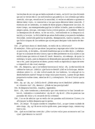 210

TALLER

DE LECTURA Y REDACCIÓN

los broches de oro con que se había sujetado el manto, se hirió los ojos diciendo
que así no verían más ni los sufrimientos que padecía ni los crímenes que había
cometido, sino que, envueltos en la oscuridad, ni verían en adelante a quienes no
debían haber visto, ni conocerían a los que nunca debieron haber conocido. Y
mientras así se lamentaba, no cesaba de darse golpes y desgarrarse los ojos. Al
mismo tiempo, sus ensangrentadas pupilas le teñían la barba, pues no echaban la
s n r ag t s s n q e c m n g al u i yr j z g a i o s l b ñ b n E t l ó
age oa, io u, oo er lva oio rnz, e a aaa. sal
la desesperación de ambos, no de uno solo, confundiendo en la desgracia al
marido y a la mujer. La felicidad de que antes disfrutaban y nos parecía verdadera
felicidad, convertida queda hoy en gemidos, desesperación, muerte y oprobio, sin
que falte ninguno de los nombres que sirven para designar toda suerte de desgais
rca.
CORO. ¿Y qué hace ahora el desdichado, en medio de su infortunio?
El mensajero. Pide a gritos que abran las puertas y expongan ante todos los tebanos
al parricida, al de madre…, diciendo blasfemias que yo no debo decir, y añadiendo que va a alejarse de esta tierra y que no debe permanecer en ella sujeto a las
maldiciones que contra sí mismo él lanzó. Necesita, sin embargo, de quien le
s s e g yl g í ,p e s d s r c ae d m s a ap r q ep e as b e l v r a l
otna e ue us u egai s eaid aa u ud orleal; o
vas a ver, pues las puertas se abren; pronto verás un espectáculo capaz de mover
a compasión al más cruel enemigo.
CORO. ¡Oh, desgracia, que a los hombres horroriza el verla! ¡Oh, la más horrible de
c á t sh v s oy !¡ n e i !¿ u f r at d m n ?¿ u le l f r aq e a a a una e it o Iflz Qé ui e oió Cá s a ui u, bln
zándose sobre ti, el más infortunado de los hombres, te subyugó en tu
desdichadísima suerte? Porque no tengo valor para mirarte, a pesar de que deseo
preguntarte muchas cosas, saberlas de ti y contemplarte. Tal es el horror que me
ifne.
nuds
EDIPO. ¡Ay, ay! ¡Ay, ay! ¡lnfeliz de mí! ¿Dónde estoy con mi desdicha? ¿Adónde vuela
mi vibrante voz? ¡Oh, demonio! ¿Dónde me has precipitado?
CORO. En desgracia horrible, inaudita, espantable.
EDIPO. ¡Oh, nube tenebrosa y abominable que como monstruo te has lanzado sobre mí, indomable e irremediable! ¡Ay de mí! ¡Ay de mí! ¡Cómo me penetran las
punzadas del dolor y el recuerdo de mis crímenes!
CORO. Y no es de admirar que en medio de tan grandes sufrimientos llores y te
a l j sp rl d b ed s r c aq et o r m .
fia o a ol egai u e pie
EDIPO. ¡Al amigo! Tú sigues siendo mi compañero fiel, ya que tienes cuidado de
este ciego, ¡Ay, ay! No se me oculta quién eres, pues aunque ciego, conozco muy
be t vz
in u o.
CORO. ¡Qué atrocidad has cometido! ¿Cómo tuviste valor para arrancarte así los
ojos? ¿Qué demonio te incitó?

 