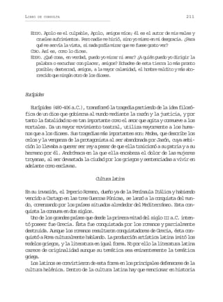 LIBRO

211

DE CONSULTA

EDIPO. Apolo es el culpable, Apolo, amigos míos; él es el autor de mis males y
crueles sufrimientos. Pero nadie me hirió, sino yo mismo en mi desgracia. ¿Para
qué me servía la vista, si nada podía mirar que me fuese grato ver?
CORO. Así es, como lo dices.
EDIPO. ¿Qué cosa, en verdad, puedo yo mirar ni amar? ¿A quién puedo yo dirigir la
palabra o escuchar con placer, amigos? Echadme de esta tierra lo más pronto
posible; desterrad, amigos, a la mayor calamidad, el hombre maldito y más aborrecido que ningún otro de los dioses.

Erpds
uíie
Eurípides (480-406 a.C.), transformó la tragedia partiendo de la idea filosófica de un dios que gobierna al mundo mediante la razón y la justicia, y por
tanto la fatalidad no es tan importante como el amor que agita y conmueve a los
mortales. Da un mayor movimiento teatral, utiliza mayormente a los humanos que a los dioses. Sus tragedias más importantes son: Medea que describe los
,
celos y la venganza de la protagonista al ser abandonada por Jasón, cuya ambición lo llevaba a querer ser rey a pesar de que ella traicionó a su patria y a su
hermano por él. Andrómaca en la que ella encabeza el dolor de las mujeres
troyanas, al ser devastada la ciudad por los griegos y sentenciadas a vivir en
adelante como esclavas.

C l u al t n
utr aia
En su invasión, el Imperio Romano, dueño ya de la Península Itálica y habiendo
vencido a Cartago en las tres Guerras Púnicas, se lanzó a la conquista del mundo, comenzando por los países situados alrededor del Mediterráneo. Esta conquista la consuma en dos siglos.
Uno de los grandes países que desde la primera mitad del siglo III a.C. intentó poseer fue Grecia. Ésta fue conquistada por los romanos y parcialmente
destruida. Aunque los romanos resultaron conquistadores de Grecia, ésta conquistó a Roma culturalmente hablando. La producción artística latina imitó los
modelos griegos, y la literatura en igual forma. No por ello la literatura latina
carece de originalidad aunque su temática sea eminentemente la temática
gig.
rea
Los latinos se convirtieron de esta forma en los principales defensores de la
cultura helénica. Dentro de la cultura latina hay que mencionar en historia

 