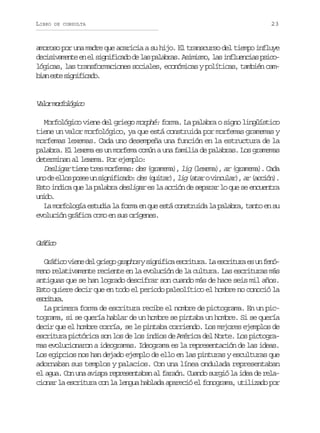 LIBRO

DE CONSULTA

23

amoroso por una madre que acaricia a su hijo. El transcurso del tiempo influye
d c s v m n ee e s g i i a od l sp l b a .A i i m ,l si f u n i sp i o
eiiaet n l infcd e a aars smso a nleca sclógicas, las transformaciones sociales, económicas y políticas, también camba et sgiiao
in se infcd.

V l rm r o ó i o
ao oflgc
Morfológico viene del griego morphé: forma. La palabra o signo lingüístico
tiene un valor morfológico, ya que está construida por morfemas gramemas y
morfemas lexemas. Cada uno desempeña una función en la estructura de la
palabra. El lexema es un morfema común a una familia de palabras. Los gramemas
determinan al lexema. Por ejemplo:
Desligar tiene tres morfemas: des (gramema), lig (lexema), ar (gramema). Cada
u o d e l s p s e u s g i i a o d s ( u t r ,l g( t r o v n u a ) a ( c i n .
n e lo oe n infcd: e qia) i aa iclr, r acó)
Esto indica que la palabra desligar es la acción de separar lo que se encuentra
uio
nd.
La morfología estudia la forma en que está construida la palabra, tanto en su
evolución gráfica como en sus orígenes.

Gáio
rfc
G á i ov e ed lg i g g a h sys g i i ae c i u a L e c i u ae u f n rfc in e reo rpo infc srtr. a srtr s n eó
meno relativamente reciente en la evolución de la cultura. Las escrituras más
antiguas que se han logrado descifrar son cuando más de hace seis mil años.
Esto quiere decir que en todo el periodo paleolítico el hombre no conoció la
eciua
srtr.
La primera forma de escritura recibe el nombre de pictograma. En un pictograma, si se quería hablar de un hombre se pintaba un hombre. Si se quería
decir que el hombre corría, se le pintaba corriendo. Los mejores ejemplos de
escritura pictórica son los de los indios de América del Norte. Los pictogramas evolucionaron a ideogramas. Ideograma es la representación de las ideas.
Los egipcios nos han dejado ejemplo de ello en las pinturas y esculturas que
adornaban sus templos y palacios. Con una línea ondulada representaban
el agua. Con una avispa representaban al faraón. Cuando surgió la idea de relacionar la escritura con la lengua hablada apareció el fonograma, utilizado por

 