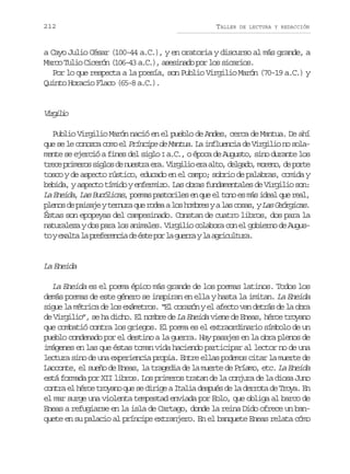 212

TALLER

DE LECTURA Y REDACCIÓN

a Cayo Julio César (100-44 a.C.), y en oratoria y discurso al más grande, a
Marco Tulio Cicerón (106-43 a.C.), asesinado por los sicarios.
Por lo que respecta a la poesía, son Publio Virgilio Marón (70-19 a.C.) y
Quinto Horacio Flaco (65-8 a.C.).

Vrii
iglo
Publio Virgilio Marón nació en el pueblo de Andes, cerca de Mantua. De ahí
que se le conozca como el Príncipe de Mantua La influencia de Virgilio no sola.
mente se ejerció a fines del siglo I a.C., o época de Augusto, sino durante los
t e ep i e o s g o d n e t ae a V r i i e aa t ,d l a o m r n ,d p r e
rc rmrs ils e usr r. iglo r lo egd, oeo e ot
tosco y de aspecto rústico, educado en el campo; sobrio de palabras, comida y
bebida, y aspecto tímido y enfermizo. Las obras fundamentales de Virgilio son:
La Eneida, Las Bucólicas, poemas pastoriles en que el tono es más ideal que real,
p e o d p i a e y t r u a q e r d a a l s h m r s y a l s c s s y L s G ó g c s.
lns e asj enr u oe o obe
a oa, a eria
Éstas son epopeyas del campesinado. Constan de cuatro libros, dos para la
naturaleza y dos para los animales. Virgilio colabora con el gobierno de August ye a t l p e e e c ad é t p rl g e r yl a r c l u a
o xla a rfrni e se o a ura a giutr.

La Eneida
La Eneida es el poema épico más grande de los poemas latinos. Todos los
demás poemas de este género se inspiran en ella y hasta la imitan. La Eneida
sigue la métrica de los exámetros. “El corazón y el afecto van detrás de la obra
de Virgilio”, se ha dicho. El nombre de La Eneida viene de Eneas, héroe troyano
que combatió contra los griegos. El poema es el extraordinario símbolo de un
pueblo condenado por el destino a la guerra. Hay pasajes en la obra plenos de
imágenes en las que éstas toman vida haciendo participar al lector no de una
lectura sino de una experiencia propia. Entre ellas podemos citar la muerte de
Laoconte, el sueño de Eneas, la tragedia de la muerte de Príamo, etc. La Eneida
está formada por XII libros. Los primeros tratan de la conjura de la diosa Juno
contra el héroe troyano que se dirige a Italia después de la derrota de Troya. En
el mar surge una violenta tempestad enviada por Eolo, que obliga al barco de
Eneas a refugiarse en la isla de Cartago, donde la reina Dido ofrece un banquete en su palacio al príncipe extranjero. En el banquete Eneas relata cómo

 