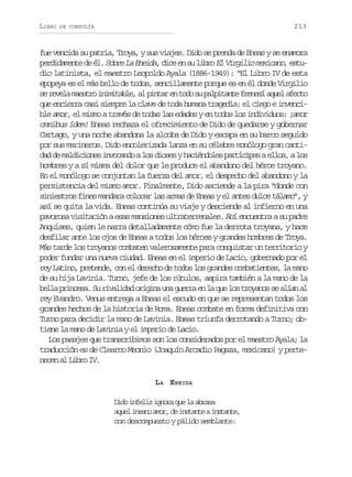 LIBRO

213

DE CONSULTA

fue vencida su patria, Troya, y sus viajes. Dido se prenda de Eneas y se enamora
p r i a e t d él. Sobre La Eneida dice en s libro El Virgilio mexicano estueddmne e
,
u
,
dio latinista, el maestro Leopoldo Ayala (1886-1949): “El Libro IV de esta
epopeya es el más bello de todos, sencillamente porque es en él donde Virgilio
s r v l m e t oi i i a l ,a p n a e t d s p l i a t f e e ía u la e t
e eea asr nmtbe l itr n oo u aptne rns qe fco
que encierra casi siempre la clave de toda humana tragedia: el ciego e invencible amor, el mismo a través de todas las edades y en todos los individuos: ¡amor
omnibus ídem! Eneas rechaza el ofrecimiento de Dido de quedarse y gobernar
Cartago, y una noche abandona la alcoba de Dido y escapa en su barco seguido
por sus marineros. Dido encolerizada lanza en su célebre monólogo gran cantidad de maldiciones invocando a los dioses y haciéndoles partícipes a ellos, a los
hombres y a sí misma del dolor que le produce el abandono del héroe troyano.
En el monólogo se conjuntan la fuerza del amor, el despecho del abandono y la
persistencia del mismo amor. Finalmente, Dido asciende a la pira “donde con
siniestros fines mandara colocar las armas de Eneas y el antes dulce tálamo”, y
así se quita la vida. Eneas continúa su viaje y desciende al infierno en una
pavorosa visitación a esas mansiones ultraterrenales. Ahí encuentra a su padre
Anquises, quien le narra detalladamente cómo fue la derrota troyana, y hace
desfilar ante los ojos de Eneas a todos los héroes y grandes hombres de Troya.
Más tarde los troyanos combaten valerosamente para conquistar un territorio y
poder fundar una nueva ciudad. Eneas en el imperio de Lacio, gobernado por el
rey Latino, pretende, con el derecho de todos los grandes combatientes, la mano
de su hija Lavinia. Turno, jefe de los rútulos, aspira también a la mano de la
b l ap i c s .S r v l d do i i au ag e r e l q el st o a o s a í na
el rnea u iaia rgn n ura n a u o ryns e la l
rey Evandro. Venus entrega a Eneas el escudo en que se representan todos los
grandes hechos de la historia de Roma. Eneas combate en forma definitiva con
Turno para decidir la mano de Lavinia. Eneas triunfa derrotando a Turno; obtiene la mano de Lavinia y el imperio de Lacio.
Los pasajes que transcribimos son los considerados por el maestro Ayala; la
traducción es de Clearco Meonio (Joaquín Arcadio Pagaza, mexicano) y pertenecen al Libro IV.
LA ENEIDA
Dido infeliz ignora que la abrasa
a u li s n a o ,d i s a t ai s a t ,
qe nao mr e ntne ntne
con descompuesto y pálido semblante:

 
