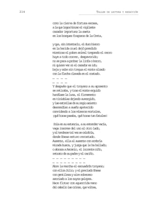 214

TALLER

DE LECTURA Y REDACCIÓN

como la cierva de fortuna escasa,
al q el g ah n a e v g l n e
a u or icr l iiat
cazador importuno la saeta
en los bosques fragosos de la Creta,
yq e s ni t n a l ,e d r h e r
u, i netro l uo iro
en la herida cruel dejó prendido
mientras el pobre animal trepando el cerro
huye a todo correr, despavorido;
no se para a probar la linfa o berro,
n q i r v rs e c z d re i o
i uee e i l aao s d;
baja y sube sin tregua el monte alzado
c nl f e h c a a ae e c s a o
o a lca lvd n l otd.
… … … …
… … … …
Y después que el troyano a su aposento
s r t r b ,yt a e m n ee g i o
e eiaa rs l ot rud
hundíase la luna, el firmamento
en tinieblas dejando sumergido,
yl se t e l sd s r g oa i n o
a srla e u ei set
descendían a sueño apetecido
convidando a los míseros mortales,
¡ u h r sp s b ,q éh r st nf t l s
qé oa aaa u oa a aae!
S l e s e t n i ,as e t n e v c a
oa n u saca u nedr aí,
vaga insomne del uno al otro lado,
ya t n e s t lv zs c l f í ,
l edre a e e aora
donde Eneas estuvo recostado.
Ausente, ella al ausente con sombría
mirada busca, y juzga que le ha hallado;
o abraza a Ascanio, el inocente niño,
r t a od s p d eye c r ñ .
ert e u ar l aio
… … … … … … … … …
… … … … … … … … …
Abre la marcha el escuadrón troyano;
c ne l sJ l o ye p e i d E e s
o lo ui; l rcao na
con gentileza y aire soberano
asociado a los suyos galopea.
Hace flotar con aguerrida mano
d lc b l ol sc i e ,q ev l e ,
e aal a rns u ota

 