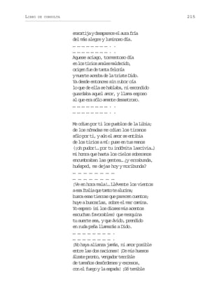 LIBRO

215

DE CONSULTA

e s r i ayd s p r c e a r f í
notj eaaee l ua ra
del más alegre y luminoso día.
……………………..
……………………..
Aquese aciago, tormentoso día
e l st r o a a e m l e i o
n o iis nls adcd,
o i e f ed t n af l n a
rgn u e at eoí
y muerte acerba de la triste Dido.
Ya desde entonces sin rubor oía
lo que de ella se hablaba, ni escondido
guardaba aquel amor, y llama esposo
al que era sólo amante desastroso.
……………………..
……………………..
Me odian por ti los pueblos de la Libia;
de los nómadas me odian los tiranos
sólo por ti, y aún el amor se entibia
de los tirios a mí: puse en tus manos
(¡oh pudor!… por tu indómita lascivia…)
mi honra que hasta los cielos soberanos
encumbraban las gentes… ¿y errabunda,
huésped, me dejas hoy y moribunda?
… … … … … … … …
… … … … … … … …
¡Ve en hora mala!… Llévente los vientos
ae aI a i q et n ot a u i a
s tla u at e lcn;
b s ae a t e r sq ep r c nc e t s
uc ss ira u aee uno;
huye a buscarlas, sobre el mar camina.
Yo espero (si los dioses mis acentos
escuchan favorables) que mezquina
tu suerte sea, y que ávido, prendido
en ruda peña llamarás a Dido.
…………………….
…………………….
¡No haya alianza jamás, ni amor posible
entre las dos naciones! ¡De mis huesos
á z t p o t ,v n a o t r i l
lae rno egdr erbe
de tamaños desórdenes y excesos,
con el fuego y la espada! ¡Sé temible

 