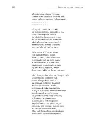 216

TALLER

DE LECTURA Y REDACCIÓN

a los dardanios míseros y opresos!
¡Luchen nieto con nieto, onda con onda,
y arma y playa, con arma y playa monda!
…………………..
…………………..
Y luego Dido, trémula, turbada,
p rs d s g i c u l s n r e t e o o
o u eino re, agino l j,
l m j l ab a q í i av o a a
a eil lnusm ild
por el miedo a la muerte y el enojo,
del palacio entró dentro; arrebatada
subió a la pira con extremo arrojo;
desenvainó del dárdano la espada
no en verdad a tal uso destinada.
Ya e c n r ra l l sv s i u a
l nota lí a etdrs
y el conocido tálamo, tesoro
antes, opresa por memorias duras
el semblante regó con breve lloro;
a r c i a s e é ,s sd s e t r s
l elnre n l u evnua,
c á t se a ,p e é t n e ee c r ;
una rn rsnasl n oo
yp e t e p e m g í i a s v r ,
usa n i, anfc, eea
de este modo habla por la vez postrera:
¡Oh dulces prendas, mientras Dios y el hado
lo permitieron, recibid mi vida
y desatadme ya de este cuidado
que agobiada me tiene y dolorida!
H v v d ;s l c t h l e a o
e iio oíia e lnd
mi destino, de todos bien querida;
si hoy mi sombra del mundo se destierra
bj gois a sn d l ter.
aa lroa l eo e a ira
Una grande ciudad fundé y preclara;
vi levantado su gigante muro;
si de Siqueo el hado me apesara,
v n u s m e t ,c s i u a p r u o
egé u ure atgé l ejr,
homicida, a mi hermano, que con rara
altivez osa amenazarme duro.
Yf i ¡ y ,f l z ¡ e i ,s am sr b r s
u, a! ei… flz i i iea
no arribaran las naves extranjeras!…

 